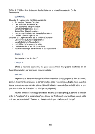 111
Rifkin, J. (2000). L'âge de l'accès: la révolution de la nouvelle économie. Ed. La
Découverte.
SOMMAIRE
Chapitre 1 - La nouvelle frontière capitaliste -
- Au seuil de l'âge de l'accès -
- Des marchés aux réseaux -
- Une économie en apesanteur -
- Vers le monopole des idées -
- Quand tout devient service -
- La marchandisation des rapports humains -
- L'accès comme style de vie -
Chapitre 2 - La privatisation de la sphère culturelle -
- La nouvelle culture du capitalisme -
- L'exploitation du filon culturel -
- Le théâtre de la postmodernité -
- Les connectés et les déconnectés -
- Pour une écologie de la culture et du capitalisme -
Citation 1:
“Le marché, c’est le client.”
Citation 2:
“Dans la nouvelle économie, les gens consomment leur propre existence en en
faisant l’acquisition par segments commercialisés.”
Mon avis:
Je pense que dans cet ouvrage Rifkin en faisant un plaidoyer pour le droit à l’accès,
permet de cerner les enjeux de la consommation et de l’économie partagée. Pour autant je
trouve que cet ouvrage est très orienté (dématérialisation nouvelle forme d’aliénation et non
pas opportunité de “libération” du principe de propriété).
J’aurais aimé que Rifkin approfondisse davantage le côté pratique, comme la relation
entre le “locataire” et le “propriétaire” des biens, car finalement celui qui loue ou qui prête
doit bien avoir un intérêt? Donner accès oui mais à quel prix? au profit de qui?
 