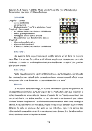 112
Botsman, R., & Rogers, R. (2010). What's Mine Is Yours: The Rise of Collaborative
Consumption. New York, NY: HarperBusiness.
SOMMAIRE
Chapitre 1 - Context
- Assez c’est assez
- All-consuming
- De la génération “moi” à la génération “nous”
Chapitre 2 - Groundswell
- La montée de la consommation collaborative
- Mieux que la possession
- What goes around comes around
- Nous sommes tous dans le même bateau
Chapitre 3
- Conception collaborative
- Community is the brand
- L'évolution de la consommation collaborative
CITATION 1:
«Le système de la consommation peut sembler comme un fait de la vie moderne
biens. Mais il ne est pas. Ce système a été fabriqué suggère que nous pouvons remodeler
ces forces pour créer un système plus sain et plus durable avec un objectif plus gratifiant
que «plus de choses"
CITATION 2:
“Cette nouvelle économie va être entièrement basée sur la réputation, qui fait partie
d’un nouveau tournant culturel : votre comportement dans une communauté affecte ce que
vous pouvez faire ou ce à quoi vous pouvez accéder dans une autre.”
Mon avis:
Je trouve que dans cet ouvrage, les auteurs adoptent une posture très positiviste. Ils
envisagent la consommation surtout d’un point de vue “particulier”, alors que finalement si
on l’envisageait avec un peu plus de hauteur, d’un point de vue “macro-économique” cela
permettrait d’avoir une vision peut-être un peu plus neutre en observant que certains
business model s’intégrant dans l’économie collaborative sont loin d’être dans une logique
altruiste. Ce qui est intéressant dans cet ouvrage c’est le passage consacré au phénomène
défiance. Ici cela est envisagé d’un point de vue individuel, mais il me semble très
intéressant et transposable à la sphère macroéconomiques, je veux dire, dans les relations
entreprise-entreprise ou entreprise-particulier.
 