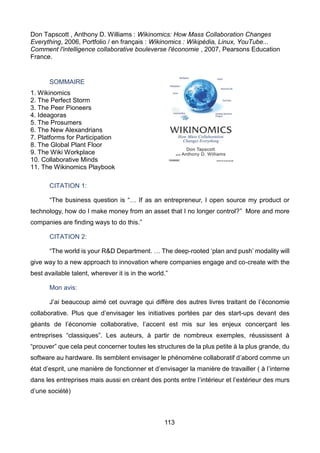 113
Don Tapscott , Anthony D. Williams : Wikinomics: How Mass Collaboration Changes
Everything, 2006, Portfolio / en français : Wikinomics : Wikipédia, Linux, YouTube...
Comment l'intelligence collaborative bouleverse l'économie , 2007, Pearsons Education
France.
SOMMAIRE
1. Wikinomics
2. The Perfect Storm
3. The Peer Pioneers
4. Ideagoras
5. The Prosumers
6. The New Alexandrians
7. Platforms for Participation
8. The Global Plant Floor
9. The Wiki Workplace
10. Collaborative Minds
11. The Wikinomics Playbook
CITATION 1:
“The business question is “… If as an entrepreneur, I open source my product or
technology, how do I make money from an asset that I no longer control?” More and more
companies are finding ways to do this.”
CITATION 2:
“The world is your R&D Department. … The deep-rooted ‘plan and push’ modality will
give way to a new approach to innovation where companies engage and co-create with the
best available talent, wherever it is in the world.”
Mon avis:
J’ai beaucoup aimé cet ouvrage qui diffère des autres livres traitant de l’économie
collaborative. Plus que d’envisager les initiatives portées par des start-ups devant des
géants de l’économie collaborative, l’accent est mis sur les enjeux concerçant les
entreprises “classiques”. Les auteurs, à partir de nombreux exemples, réussissent à
“prouver” que cela peut concerner toutes les structures de la plus petite à la plus grande, du
software au hardware. Ils semblent envisager le phénomène collaboratif d’abord comme un
état d’esprit, une manière de fonctionner et d’envisager la manière de travailler ( à l’interne
dans les entreprises mais aussi en créant des ponts entre l’intérieur et l’extérieur des murs
d’une société)
 