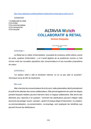 115
http://www.slideshare.net/AltaviaWatch/collaboratif-et-retail-altavia-watch-juin14
SOMMAIRE
1.Collaboratif et retail
2.Co-Créer
3.Co-commercialiser
4.Co-consommer
5.Co-recycler
CITATION 1:
Le Retail est un métier d’intermédiaire, il possède de nombreux actifs (clients, points
de vente, système d’information…) et il serait légitime de se positionner comme un trait
d’union entre les nouvelles aspirations des consommateurs et ces nouvelles propositions
de valeur.
CITATION 2:
“Le secteur retail a raté la révolution internet, on ne va pas rater la suivante!”.
Veronique Laury de DG de Castorama
Mon avis:
Aller chercher les consommateurs là où ils sont: cette présentation décrit précisément
le profil et les attentes des conso-collaborateurs. Elle permet également de saisir les étapes
pendant lesquels retailers peuvent intervenir dans un logique collaborative. Elle donne des
éléments pour répondre à la question: “comment les distributeurs peuvent intégrer cette
économie de partage” (avant - pendant - après?) A chaque étape d’intervention :co-création,
co-commercialisation, co-consommation, co-recyclage, sont expliqués les bénéfices que
peuvent trouver les distributeurs.
 