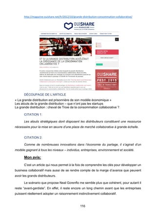 116
http://magazine.ouishare.net/fr/2012/10/grande-distribution-consommation-collaborative/
DÉCOUPAGE DE L’ARTICLE
« La grande distribution est prisonnière de son modèle économique »
Les atouts de la grande distribution – que n’ont pas les startups
La grande distribution : cheval de Troie de la consommation collaborative ?
CITATION 1:
Les atouts stratégiques dont disposent les distributeurs constituent une ressource
nécessaire pour la mise en œuvre d’une place de marché collaborative à grande échelle.
CITATION 2:
Comme de nombreuses innovations dans l’économie du partage, il s’agirait d’un
modèle gagnant à tous les niveaux – individus, entreprises, environnement et société.
Mon avis:
C’est un article qui nous permet à la fois de comprendre les clés pour développer un
business collaboratif mais aussi de se rendre compte de la marge d’avance que peuvent
avoir les grands distributeurs.
Le scénario que propose Neal Gorenflo me semble plus que cohérent, pour autant il
reste “avant-gardiste”. En effet, il reste encore un long chemin avant que les entreprises
puissent réellement adopter un raisonnement instinctivement collaboratif.
 