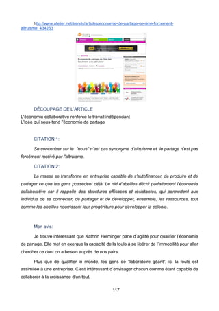 117
http://www.atelier.net/trends/articles/economie-de-partage-ne-rime-forcement-
altruisme_434263
DÉCOUPAGE DE L’ARTICLE
L'économie collaborative renforce le travail indépendant
L'idée qui sous-tend l'économie de partage
CITATION 1:
Se concentrer sur le "nous" n’est pas synonyme d’altruisme et le partage n'est pas
forcément motivé par l'altruisme.
CITATION 2:
La masse se transforme en entreprise capable de s'autofinancer, de produire et de
partager ce que les gens possèdent déjà. Le nid d'abeilles décrit parfaitement l'économie
collaborative car il rappelle des structures efficaces et résistantes, qui permettent aux
individus de se connecter, de partager et de développer, ensemble, les ressources, tout
comme les abeilles nourrissant leur progéniture pour développer la colonie.
Mon avis:
Je trouve intéressant que Kathrin Helminger parle d’agilité pour qualifier l’économie
de partage. Elle met en exergue la capacité de la foule à se libérer de l’immobilité pour aller
chercher ce dont on a besoin auprès de nos pairs.
Plus que de qualifier le monde, les gens de “laboratoire géant”, ici la foule est
assimilée à une entreprise. C’est intéressant d’envisager chacun comme étant capable de
collaborer à la croissance d’un tout.
 