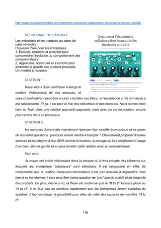 118
http://www.businessmarches.com/comment-economie-collaborative-bouscule-business-models/
DÉCOUPAGE DE L’ARTICLE
Les industriels et les marques au cœur de
cette révolution
Plusieurs rôles pour les entreprises
1. Ecouter, observer et analyser pour
comprendre l’évolution du comportement des
consommateurs
2. Apprendre, construire et s’enrichir pour
améliorer la qualité des produits proposés
Un modèle à repenser
CITATION 1:
Nous allons donc contribuer à élargir le
nombre d’utilisateurs de ces marques, et
ceux-ci souhaiteront peut-être un jour s’acheter ces biens, si l’expérience qu’ils ont vécue a
été satisfaisante. Et ça, c’est bien le rôle des industriels et des marques. Nous serons donc
bien au final, dans une relation gagnants-gagnants, mais avec un consommateur encore
plus central dans ce processus.
CITATION 2:
les marques doivent dès maintenant repenser leur modèle économique et se poser
de nouvelles questions : pourquoi vouloir vendre à tout prix ? Elles doivent proposer d’autres
services et les intégrer à leur ADN comme la location, le partage ou tout simplement l’usage
d’un bien, afin de garder et en plus enrichir cette relation avec le consommateur.
Mon avis:
Je trouve cet article intéressant dans la mesure où il rend compte des éléments sur
lesquels les entreprises “classiques” sont attendues. Il est nécessaire en effet, de
comprendre que la relation marque/consommateur n’est pas amenée à disparaître mais
bien à se transformer, il sera peut-être moins question de “prix” que de qualité et de longévité
des produits. De plus, même si ici, la thèse est soutenue que le “B to C” laissera place au
“H to H”, il ne faut pas en conclure rapidement que les entreprises seront évincées du
système. Il faut envisager la possibilité pour elles de créer des espaces de marchés “H to
H”.
 