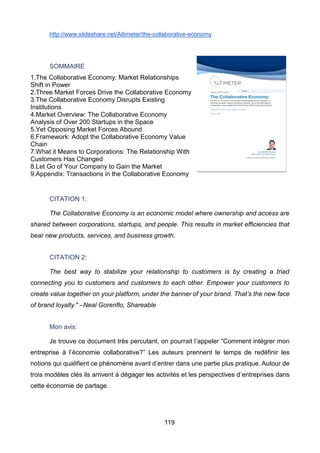 119
http://www.slideshare.net/Altimeter/the-collaborative-economy
SOMMAIRE
1.The Collaborative Economy: Market Relationships
Shift in Power
2.Three Market Forces Drive the Collaborative Economy
3.The Collaborative Economy Disrupts Existing
Institutions
4.Market Overview: The Collaborative Economy
Analysis of Over 200 Startups in the Space
5.Yet Opposing Market Forces Abound
6.Framework: Adopt the Collaborative Economy Value
Chain
7.What it Means to Corporations: The Relationship With
Customers Has Changed
8.Let Go of Your Company to Gain the Market
9.Appendix: Transactions in the Collaborative Economy
CITATION 1:
The Collaborative Economy is an economic model where ownership and access are
shared between corporations, startups, and people. This results in market efficiencies that
bear new products, services, and business growth.
CITATION 2:
The best way to stabilize your relationship to customers is by creating a triad
connecting you to customers and customers to each other. Empower your customers to
create value together on your platform, under the banner of your brand. That’s the new face
of brand loyalty." –Neal Gorenflo, Shareable
Mon avis:
Je trouve ce document très percutant, on pourrait l’appeler “Comment intégrer mon
entreprise à l’économie collaborative?” Les auteurs prennent le temps de redéfinir les
notions qui qualifient ce phénomène avant d’entrer dans une partie plus pratique. Autour de
trois modèles clés ils arrivent à dégager les activités et les perspectives d’entreprises dans
cette économie de partage.
 