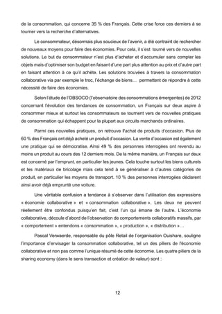 12
de la consommation, qui concerne 35 % des Français. Cette crise force ces derniers à se
tourner vers la recherche d’alternatives.
Le consommateur, désormais plus soucieux de l’avenir, a été contraint de rechercher
de nouveaux moyens pour faire des économies. Pour cela, il s’est tourné vers de nouvelles
solutions. Le but du consommateur n’est plus d’acheter et d’accumuler sans compter les
objets mais d’optimiser son budget en faisant d’une part plus attention au prix et d’autre part
en faisant attention à ce qu’il achète. Les solutions trouvées à travers la consommation
collaborative via par exemple le troc, l’échange de biens… permettent de répondre à cette
nécessité de faire des économies.
Selon l’étude de l’OBSOCO (l’observatoire des consommations émergentes) de 2012
concernant l’évolution des tendances de consommation, un Français sur deux aspire à
consommer mieux et surtout les consommateurs se tournent vers de nouvelles pratiques
de consommation qui échappent pour la plupart aux circuits marchands ordinaires.
Parmi ces nouvelles pratiques, on retrouve l’achat de produits d’occasion. Plus de
60 % des Français ont déjà acheté un produit d’occasion. La vente d’occasion est également
une pratique qui se démocratise. Ainsi 49 % des personnes interrogées ont revendu au
moins un produit au cours des 12 derniers mois. De la même manière, un Français sur deux
est concerné par l’emprunt, en particulier les jeunes. Cela touche surtout les biens culturels
et les matériaux de bricolage mais cela tend à se généraliser à d’autres catégories de
produit, en particulier les moyens de transport. 10 % des personnes interrogées déclarent
ainsi avoir déjà emprunté une voiture.
Une véritable confusion a tendance à s’observer dans l’utilisation des expressions
« économie collaborative » et « consommation collaborative ». Les deux ne peuvent
réellement être confondus puisqu’en fait, c’est l’un qui émane de l’autre. L’économie
collaborative, découle d’abord de l’observation de comportements collaboratifs massifs, par
« comportement » entendons « consommation », « production », « distribution »…
Pascal Verwaerde, responsable du pôle Retail de l’organisation Ouishare, souligne
l’importance d’envisager la consommation collaborative, tel un des piliers de l'économie
collaborative et non pas comme l’unique résumé de cette économie. Les quatre piliers de la
sharing economy (dans le sens transaction et création de valeur) sont :
 