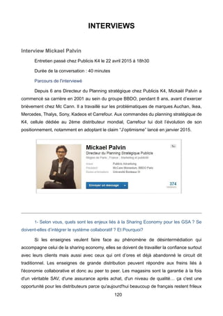 120
INTERVIEWS
Interview Mickael Palvin
Entretien passé chez Publicis K4 le 22 avril 2015 à 18h30
Durée de la conversation : 40 minutes
Parcours de l'interviewé
Depuis 6 ans Directeur du Planning stratégique chez Publicis K4, Mickaël Palvin a
commencé sa carrière en 2001 au sein du groupe BBDO, pendant 8 ans, avant d’exercer
brièvement chez Mc Cann. Il a travaillé sur les problématiques de marques Auchan, Ikea,
Mercedes, Thalys, Sony, Kadeos et Carrefour. Aux commandes du planning stratégique de
K4, cellule dédiée au 2ème distributeur mondial, Carrefour lui doit l’évolution de son
positionnement, notamment en adoptant le claim “J’optimisme” lancé en janvier 2015.
1- Selon vous, quels sont les enjeux liés à la Sharing Economy pour les GSA ? Se
doivent-elles d’intégrer le système collaboratif ? Et Pourquoi?
Si les enseignes veulent faire face au phénomène de désintermédiation qui
accompagne celui de la sharing economy, elles se doivent de travailler la confiance surtout
avec leurs clients mais aussi avec ceux qui ont d’ores et déjà abandonné le circuit dit
traditionnel. Les enseignes de grande distribution peuvent répondre aux freins liés à
l'économie collaborative et donc au peer to peer. Les magasins sont la garantie à la fois
d'un véritable SAV, d'une assurance après achat, d'un niveau de qualité… ça c'est une
opportunité pour les distributeurs parce qu'aujourd'hui beaucoup de français restent frileux
 
