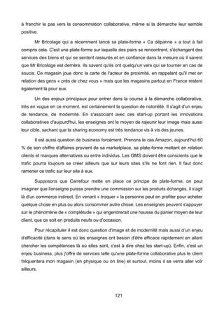 121
à franchir le pas vers la consommation collaborative, même si la démarche leur semble
positive.
Mr Bricolage qui a récemment lancé sa plate-forme « Ca dépanne » a tout à fait
compris cela. C'est une plate-forme sur laquelle des pairs se rencontrent, s'échangent des
services des biens et qui se sentent rassurés et en confiance dans la mesure où il savent
que Mr Bricolage est derrière. Ils savent qu'ils ont quelqu'un vers qui se tourner en cas de
soucis. Ce magasin joue donc la carte de l'acteur de proximité, en rappelant qu'il met en
relation des gens « près de chez vous » mais que les magasins partout en France restent
également là pour eux.
Un des enjeux principaux pour entrer dans la course à la démarche collaborative,
très en vogue en ce moment, est certainement la question de notoriété. Il s'agit d'un enjeu
de tendance, de modernité. En s'associant avec ces start-up portant les innovations
collaboratives d'aujourd'hui, les enseignes ont le moyen de rajeunir leur image mais aussi
leur cible, sachant que la sharing economy est très tendance vis à vis des jeunes.
Il est aussi question de business forcément. Prenons le cas Amazon, aujourd'hui 60
% de son chiffre d'affaires provient de sa marketplace, sa plate-forme mettant en relation
clients et marques alternatives ou entre individus. Les GMS doivent être conscients que le
trafic pourra toujours se créer ailleurs que sur leurs sites s'ils ne font rien. Il faut donc
ramener ce trafic sur leur site à eux.
Supposons que Carrefour mette en place ce principe de plate-forme, on peut
imaginer que l'enseigne puisse prendre une commission sur les produits échangés, il s'agit
là d'un commerce indirect. En venant « troquer » la personne peut en profiter pour acheter
quelque chose en plus ou alors consommer autre chose. Les enseignes peuvent s'appuyer
sur le phénomène de « complétude » qui engendrerait une hausse du panier moyen de leur
client, que ce soit en produits neufs ou d'occasion.
Pour récapituler il est donc question d'image et de modernité mais aussi d’un enjeu
d'efficacité (dans le sens où les enseignes ont besoin d'être efficace rapidement en allant
chercher les compétences là où elles sont, c'est à dire chez les start-up). Enfin, c'est un
enjeu business, plus j'offre de services telle qu'une plate-forme collaborative plus le client
fréquentera mon magasin (en physique ou on line) et surtout, moins il se verra aller voir
ailleurs.
 