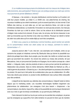 122
2- Le modèle économique propre à la distribution est-il en mesure de s'intégrer dans
cette économie, plus participative? N'est-ce pas une pratique propre aux start-ups comme
nous pourrions le penser (Blablacar, Airbnb)?
A l'époque, « les anciens », les gros distributeurs comme Auchan ou E.Leclerc ont
créé leur propre modèle, ça c'était il y a 50/60 ans. Les plate-formes de sharing, les
nouveaux modèles qui se créent maintenant, ça ils ne savent pas faire, et c'est normal. C'est
l'affaire des start-up, ce sont elles qui, en tant que électrons libres, ont créé ce style
d'initiatives collaboratives. La modernité, l'innovation ne vient pas des anciens. Ce n'est pas
l'inventeur du train qui a créé la voiture. Donc oui les acteurs de la distribution peuvent
s'intégrer mais surtout ils le doivent. Et pour cela, ils ont plus vite fait de s'associer à ces
start up innovantes que de chercher à les créer eux-mêmes. Pourquoi se ralentir à tenter
de créer nos outils alors qu'il en existe déjà qui sont très compétents.
3- Selon vous, jusqu’où un distributeur comme Carrefour, peut-il centrer son activité
sur le consommateur rendre son client acteur de sa marque, comment le rendre «
consom'acteur » ?
Jusqu'où peut-on aller ? Loin, très loin. Les exemples sont multiples, entre ce qui
concerne les projets et initiatives comme My Starbucks Idea qui donne la possibilité aux
clients de partager leurs idées, leurs projets, pour les aider, les mettre en contact avec des
gens qui pourraient les soutenir. Ou encore les actions au niveau des produits, tel que
Mercadona, c'est un concurrent de Carrefour en Espagne, Ils ont créé le concept de « client
tablier », il déguste, teste, note les produits et dans un sens ça leur permet de participer à
l'élaboration des produits. Dans la même démarche, ASDA (filiale de Walmart au UK), a
créé la gamme de produits « Chosen by you », les client participent au processus de création
du produit. On peut tout à fait parler de co-élaboration plus que de collaboration. En effet,
l'avis des clients peut amener un produit à être déréférencé mais surtout d'être retravaillé
pour être amélioré.
L'objectif est de répondre aux attentes des consommateurs, l'objectif reste le même
depuis que le marketing existe. Les nouvelles technologies facilitent largement ces
phénomènes de collaboration. Les enseignes n'ont plus besoin « d'espionner » les
consommateurs, les clients. Aujourd'hui, elles ont la possibilité de communiquer directement
avec eux c'est un gain de temps considérable, ce qui permet plus d'efficacité.
Faire intervenir le client sur le prix par contre ça me semble très compliqué. Je pense
que les enseignes qui aujourd'hui font cette tentative ne peuvent le faire que de manière
 