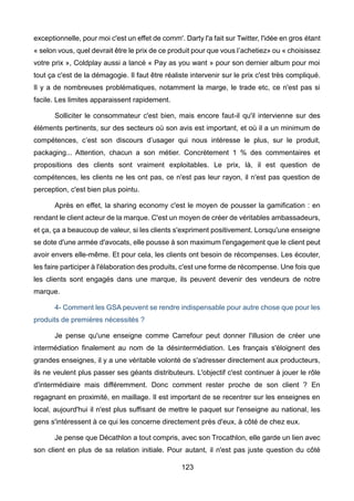 123
exceptionnelle, pour moi c'est un effet de comm'. Darty l'a fait sur Twitter, l'idée en gros étant
« selon vous, quel devrait être le prix de ce produit pour que vous l’achetiez» ou « choisissez
votre prix », Coldplay aussi a lancé « Pay as you want » pour son dernier album pour moi
tout ça c'est de la démagogie. Il faut être réaliste intervenir sur le prix c'est très compliqué.
Il y a de nombreuses problématiques, notamment la marge, le trade etc, ce n'est pas si
facile. Les limites apparaissent rapidement.
Solliciter le consommateur c'est bien, mais encore faut-il qu'il intervienne sur des
éléments pertinents, sur des secteurs où son avis est important, et où il a un minimum de
compétences, c’est son discours d’usager qui nous intéresse le plus, sur le produit,
packaging... Attention, chacun a son métier. Concrètement 1 % des commentaires et
propositions des clients sont vraiment exploitables. Le prix, là, il est question de
compétences, les clients ne les ont pas, ce n'est pas leur rayon, il n'est pas question de
perception, c'est bien plus pointu.
Après en effet, la sharing economy c'est le moyen de pousser la gamification : en
rendant le client acteur de la marque. C'est un moyen de créer de véritables ambassadeurs,
et ça, ça a beaucoup de valeur, si les clients s'expriment positivement. Lorsqu'une enseigne
se dote d'une armée d'avocats, elle pousse à son maximum l'engagement que le client peut
avoir envers elle-même. Et pour cela, les clients ont besoin de récompenses. Les écouter,
les faire participer à l'élaboration des produits, c'est une forme de récompense. Une fois que
les clients sont engagés dans une marque, ils peuvent devenir des vendeurs de notre
marque.
4- Comment les GSA peuvent se rendre indispensable pour autre chose que pour les
produits de premières nécessités ?
Je pense qu'une enseigne comme Carrefour peut donner l'illusion de créer une
intermédiation finalement au nom de la désintermédiation. Les français s'éloignent des
grandes enseignes, il y a une véritable volonté de s'adresser directement aux producteurs,
ils ne veulent plus passer ses géants distributeurs. L'objectif c'est continuer à jouer le rôle
d'intermédiaire mais différemment. Donc comment rester proche de son client ? En
regagnant en proximité, en maillage. Il est important de se recentrer sur les enseignes en
local, aujourd'hui il n'est plus suffisant de mettre le paquet sur l'enseigne au national, les
gens s'intéressent à ce qui les concerne directement près d'eux, à côté de chez eux.
Je pense que Décathlon a tout compris, avec son Trocathlon, elle garde un lien avec
son client en plus de sa relation initiale. Pour autant, il n'est pas juste question du côté
 