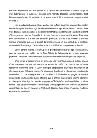 124
solidaire, responsable etc, il faut savoir qu'ils ont mis en place une monnaie d'échange et
c'est ça l'important : le business. Il s'agit de bons d'achat à dépenser dans le magasin. Il est
bien question d'enjeux de proximité , la personne va venir dépenser dans le magasin proche
de chez lui.
Les grands distributeurs s'ils ne veulent pas se faire devancer, se doivent de garder
les clients captifs, ils doivent agir dans la quotidienneté et à proximité de leurs clients. L'idée
c'est d'ajouter autre chose que le moment d'achat habituel en donnant la possibilité au client
d'échanger avec d'autres. Pour cela, la clé reste de mixer le physique et le virtuel. Puisqu'au
bout d'un moment il y a bien une rencontre physique. Et c'est à ce moment là que les
grandes enseignes, qui sont la plupart du temps présents un peu partout sur le territoire,
ont un véritable avantage : l'association entre la notoriété, les compétences et le suivi...
Entrer dans la sharing economy, pour la grande distribution c'est agir défensivement,
pour ne pas se voir doubler par le futur Airbnb de l'alimentaire et du commerce de
proximité…Travailler sa relation client, son positionnement et son image, c'est important.
C'est en fait un raisonnement en termes de Life Time Value, qui peut redorer l'image
d'une marque et non pas uniquement en termes de chiffre. La question que se pose
réellement les clients c’est : « Quelle enseigne est présente pour moi à tout moment et
répondant à mes différents besoins ?» plus que « Quelle est la plus grosse enseigne de
distribution ? » Une enseigne telle que Carrefour qui, finalement est perçue de manière
assez froide (multinationale qui ne cherche que le chiffre) peut, avec la sharing economy
montrer qu'en faisant ça, ils n'ont rien à gagner, qu'il s'agit d'un service gratuit (si on laisse
tomber l'idée de la commission). C'est de cette façon qui peuvent aller chercher ceux qui ne
venaient pas ou plus en magasin et finalement disposer d’une image d’enseigne moderne
et proche de ses clients.
 