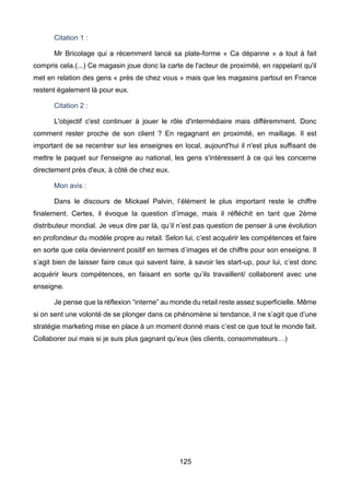125
Citation 1 :
Mr Bricolage qui a récemment lancé sa plate-forme « Ca dépanne » a tout à fait
compris cela.(...) Ce magasin joue donc la carte de l'acteur de proximité, en rappelant qu'il
met en relation des gens « près de chez vous » mais que les magasins partout en France
restent également là pour eux.
Citation 2 :
L'objectif c'est continuer à jouer le rôle d'intermédiaire mais différemment. Donc
comment rester proche de son client ? En regagnant en proximité, en maillage. Il est
important de se recentrer sur les enseignes en local, aujourd'hui il n'est plus suffisant de
mettre le paquet sur l'enseigne au national, les gens s'intéressent à ce qui les concerne
directement près d'eux, à côté de chez eux.
Mon avis :
Dans le discours de Mickael Palvin, l’élément le plus important reste le chiffre
finalement. Certes, il évoque la question d’image, mais il réfléchit en tant que 2ème
distributeur mondial. Je veux dire par là, qu’il n’est pas question de penser à une évolution
en profondeur du modèle propre au retail. Selon lui, c’est acquérir les compétences et faire
en sorte que cela deviennent positif en termes d’images et de chiffre pour son enseigne. Il
s’agit bien de laisser faire ceux qui savent faire, à savoir les start-up, pour lui, c’est donc
acquérir leurs compétences, en faisant en sorte qu’ils travaillent/ collaborent avec une
enseigne.
Je pense que la réflexion “interne” au monde du retail reste assez superficielle. Même
si on sent une volonté de se plonger dans ce phénomène si tendance, il ne s’agit que d’une
stratégie marketing mise en place à un moment donné mais c’est ce que tout le monde fait.
Collaborer oui mais si je suis plus gagnant qu’eux (les clients, consommateurs…)
 