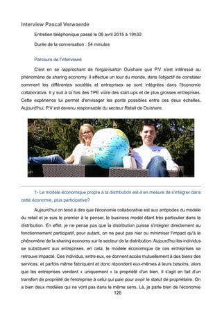 126
Interview Pascal Verwaerde
Entretien téléphonique passé le 08 avril 2015 à 19h30
Durée de la conversation : 54 minutes
Parcours de l'interviewé
C'est en se rapprochant de l'organisaiton Ouishare que P.V s'est intéressé au
phénomène de sharing economy. Il effectue un tour du monde, dans l'objectif de constater
comment les différentes sociétés et entreprises se sont intégrées dans l'économie
collaborative. Il y suit à la fois des TPE voire des start-ups et de plus grosses entreprises.
Cette expérience lui permet d'envisager les ponts possibles entre ces deux échelles.
Aujourd'hui, P.V est devenu responsable du secteur Retail de Ouishare.
1- Le modèle économique propre à la distribution est-il en mesure de s'intégrer dans
cette économie, plus participative?
Aujourd'hui on tend à dire que l'économie collaborative est aux antipodes du modèle
du retail et je suis le premier à le penser, le business model étant très particulier dans la
distribution. En effet, je ne pense pas que la distribution puisse s'intégrer directement au
fonctionnement participatif, pour autant, on ne peut pas nier ou minimiser l'impact qu'à le
phénomène de la sharing economy sur le secteur de la distribution. Aujourd'hui les individus
se substituent aux entreprises, en cela, le modèle économique de ces entreprises se
retrouve impacté. Ces individus, entre eux, se donnent accès mutuellement à des biens des
services, et parfois même fabriquent et donc répondent eux-mêmes à leurs besoins, alors
que les entreprises vendent « uniquement » la propriété d'un bien. Il s'agit en fait d'un
transfert de propriété de l'entreprise à celui qui paie pour avoir le statut de propriétaire. On
a bien deux modèles qui ne vont pas dans le même sens. Là, je parle bien de l'économie
 