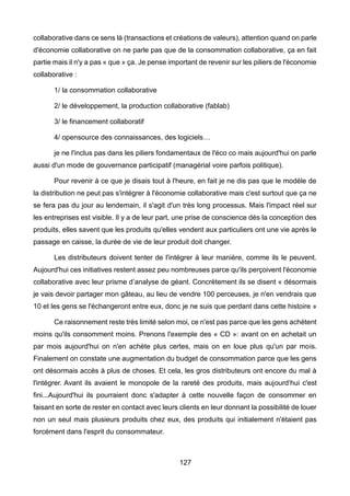 127
collaborative dans ce sens là (transactions et créations de valeurs), attention quand on parle
d'économie collaborative on ne parle pas que de la consommation collaborative, ça en fait
partie mais il n'y a pas « que » ça. Je pense important de revenir sur les piliers de l'économie
collaborative :
1/ la consommation collaborative
2/ le développement, la production collaborative (fablab)
3/ le financement collaboratif
4/ opensource des connaissances, des logiciels…
je ne l'inclus pas dans les piliers fondamentaux de l'éco co mais aujourd'hui on parle
aussi d'un mode de gouvernance participatif (managérial voire parfois politique).
Pour revenir à ce que je disais tout à l'heure, en fait je ne dis pas que le modèle de
la distribution ne peut pas s'intégrer à l'économie collaborative mais c'est surtout que ça ne
se fera pas du jour au lendemain, il s'agit d'un très long processus. Mais l'impact réel sur
les entreprises est visible. Il y a de leur part, une prise de conscience dès la conception des
produits, elles savent que les produits qu'elles vendent aux particuliers ont une vie après le
passage en caisse, la durée de vie de leur produit doit changer.
Les distributeurs doivent tenter de l'intégrer à leur manière, comme ils le peuvent.
Aujourd'hui ces initiatives restent assez peu nombreuses parce qu'ils perçoivent l'économie
collaborative avec leur prisme d’analyse de géant. Concrètement ils se disent « désormais
je vais devoir partager mon gâteau, au lieu de vendre 100 perceuses, je n'en vendrais que
10 et les gens se l'échangeront entre eux, donc je ne suis que perdant dans cette histoire »
Ce raisonnement reste très limité selon moi, ce n'est pas parce que les gens achètent
moins qu'ils consomment moins. Prenons l'exemple des « CD »: avant on en achetait un
par mois aujourd'hui on n'en achète plus certes, mais on en loue plus qu'un par mois.
Finalement on constate une augmentation du budget de consommation parce que les gens
ont désormais accès à plus de choses. Et cela, les gros distributeurs ont encore du mal à
l'intégrer. Avant ils avaient le monopole de la rareté des produits, mais aujourd’hui c'est
fini...Aujourd'hui ils pourraient donc s'adapter à cette nouvelle façon de consommer en
faisant en sorte de rester en contact avec leurs clients en leur donnant la possibilité de louer
non un seul mais plusieurs produits chez eux, des produits qui initialement n'étaient pas
forcément dans l'esprit du consommateur.
 