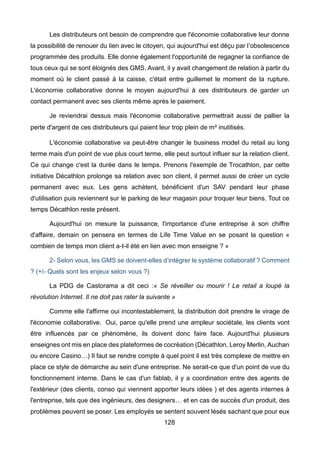 128
Les distributeurs ont besoin de comprendre que l'économie collaborative leur donne
la possibilité de renouer du lien avec le citoyen, qui aujourd'hui est déçu par l’obsolescence
programmée des produits. Elle donne également l'opportunité de regagner la confiance de
tous ceux qui se sont éloignés des GMS. Avant, il y avait changement de relation à partir du
moment où le client passé à la caisse, c'était entre guillemet le moment de la rupture.
L'économie collaborative donne le moyen aujourd'hui à ces distributeurs de garder un
contact permanent avec ses clients même après le paiement.
Je reviendrai dessus mais l'économie collaborative permettrait aussi de pallier la
perte d'argent de ces distributeurs qui paient leur trop plein de m² inutilisés.
L'économie collaborative va peut-être changer le business model du retail au long
terme mais d'un point de vue plus court terme, elle peut surtout influer sur la relation client.
Ce qui change c'est la durée dans le temps. Prenons l'exemple de Trocathlon, par cette
initiative Décathlon prolonge sa relation avec son client, il permet aussi de créer un cycle
permanent avec eux. Les gens achètent, bénéficient d'un SAV pendant leur phase
d'utilisation puis reviennent sur le parking de leur magasin pour troquer leur biens. Tout ce
temps Décathlon reste présent.
Aujourd'hui on mesure la puissance, l'importance d'une entreprise à son chiffre
d'affaire, demain on pensera en termes de Life Time Value en se posant la question «
combien de temps mon client a-t-il été en lien avec mon enseigne ? »
2- Selon vous, les GMS se doivent-elles d’intégrer le système collaboratif ? Comment
? (+/- Quels sont les enjeux selon vous ?)
La PDG de Castorama a dit ceci :« Se réveiller ou mourir ! Le retail a loupé la
révolution Internet. Il ne doit pas rater la suivante »
Comme elle l'affirme oui incontestablement, la distribution doit prendre le virage de
l'économie collaborative. Oui, parce qu'elle prend une ampleur sociétale, les clients vont
être influencés par ce phénomène, ils doivent donc faire face. Aujourd'hui plusieurs
enseignes ont mis en place des plateformes de cocréation (Décathlon, Leroy Merlin, Auchan
ou encore Casino…) Il faut se rendre compte à quel point il est très complexe de mettre en
place ce style de démarche au sein d'une entreprise. Ne serait-ce que d'un point de vue du
fonctionnement interne. Dans le cas d'un fablab, il y a coordination entre des agents de
l'extérieur (des clients, conso qui viennent apporter leurs idées ) et des agents internes à
l'entreprise, tels que des ingénieurs, des designers… et en cas de succès d'un produit, des
problèmes peuvent se poser. Les employés se sentent souvent lésés sachant que pour eux
 