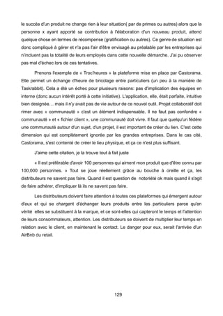 129
le succès d'un produit ne change rien à leur situation( par de primes ou autres) alors que la
personne x ayant apporté sa contribution à l'élaboration d'un nouveau produit, attend
quelque chose en termes de récompense (gratification ou autres). Ce genre de situation est
donc compliqué à gérer et n'a pas l'air d'être envisagé au préalable par les entreprises qui
n’incluent pas la totalité de leurs employés dans cette nouvelle démarche. J'ai pu observer
pas mal d'échec lors de ces tentatives.
Prenons l'exemple de « Troc’heures » la plateforme mise en place par Castorama.
Elle permet un échange d'heure de bricolage entre particuliers (un peu à la manière de
Taskrabbit). Cela a été un échec pour plusieurs raisons: pas d'implication des équipes en
interne (donc aucun intérêt porté à cette initiative). L'application, elle, était parfaite, intuitive
bien designée… mais il n'y avait pas de vie autour de ce nouvel outil. Projet collaboratif doit
rimer avec « communauté » c'est un élément indispensable. Il ne faut pas confondre «
communauté » et « fichier client », une communauté doit vivre. Il faut que quelqu'un fédère
une communauté autour d'un sujet, d'un projet, il est important de créer du lien. C'est cette
dimension qui est complètement ignorée par les grandes entreprises. Dans le cas cité,
Castorama, s'est contenté de créer le lieu physique, et ça ce n'est plus suffisant.
J'aime cette citation, je la trouve tout à fait juste
« Il est préférable d'avoir 100 personnes qui aiment mon produit que d'être connu par
100,000 personnes. » Tout se joue réellement grâce au bouche à oreille et ça, les
distributeurs ne savent pas faire. Quand il est question de notoriété ok mais quand il s'agit
de faire adhérer, d'impliquer là ils ne savent pas faire.
Les distributeurs doivent faire attention à toutes ces plateformes qui émergent autour
d'eux et qui se chargent d'échanger leurs produits entre les particuliers parce qu'en
vérité elles se substituent à la marque, et ce sont-elles qui capteront le temps et l'attention
de leurs consommateurs, attention. Les distributeurs se doivent de multiplier leur temps en
relation avec le client, en maintenant le contact. Le danger pour eux, serait l'arrivée d'un
AirBnb du retail.
 