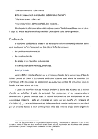 13
1/ la consommation collaborative
2/ le développement, la production collaborative (fab lab7)
3/ le financement collaboratif
4/ opensource des connaissances, des logiciels…
Un cinquième pilier pourrait aussi être ajouté, puisqu’il est observable de plus en plus,
il s’agit du mode de gouvernance participatif (managérial voire parfois politique).
Fondements
L’économie collaborative existe et se développe dans un contexte particulier, et ne
peut fonctionner qu’en s’appuyant sur des éléments fondamentaux :
- Le principe de communauté
- Le principe d’accès
- Le digital et les nouvelles technologies
Ces trois piliers sont intrinsèquement liés.
Principe d'accès
Jeremy Rifkin initie la réflexion sur le principe de l’accès dans son ouvrage L’âge de
l’accès publié en 2005. L’économiste américain observe avec clarté la transition qui
s’annonçait entre le principe de possession qui, jusqu’aux années 80 primait sur celui de
l’accès aux biens et aux services.
« Cette ère nouvelle voit les réseaux prendre la place des marchés et la notion
d’accès se substituer à celle de propriété. Les entreprises et les consommateurs
commencent à perdre contact avec la réalité fondamentale qui caractérisait la vie
économique moderne - celle de l’échange de biens sur un marché de vendeurs et
d’acheteurs […] - caractéristique centrale de l’économie de marché moderne - est remplacé
par un système d’accès à court terme opérant entre des serveurs et des clients organisés
7 Un fab lab (contraction de l'anglais fabrication laboratory, « laboratoire de fabrication ») est un lieu
ouvert au public où il est mis à sa disposition toutes sortes d'outils, notamment des machines-outils pilotées
par ordinateur, pour la conception et la réalisation d'objets.(Wikipédia)
 
