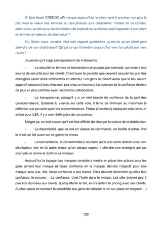 130
3- Une étude CREDOC affirme que aujourd’hui, le client tend à prioriser non plus le
prix mais la valeur des services ou des produits qu’il consomme. Partant de ce constat,
selon vous, qu’est-ce qu’un distributeur de produits du quotidien peut-il apporter à son client
en termes de valeurs, de plus-value ?
Ou Selon vous, au-delà d’un bon rapport qualité/prix qu’est-ce qu’un client peut
attendre de son distributeur? Qu’est ce qui l’orientera aujourd’hui vers l’un plutôt que vers
l’autre?
Je pense qu'il s'agit principalement de 4 éléments :
- La sécurité en termes de transactions physiques par exemple, qui restent une
source de sécurité pour les clients. C’est aussi la garantie que peuvent assurer les grandes
enseignes (avec leurs techniciens en interne). Les gens se disent aussi que le lieu neutre
apparaît rassurant (pas chez moi, pas chez un inconnu). La question de la confiance devient
de plus en plus centrale avec l’économie collaborative.
- La transparence, puisqu’il y a un réel besoin de confiance de la part des
consommateurs. Système U avance sur cette voie, il tente de diminuer au maximum la
défiance que peuvent avoir les consommateurs. Platza (Carrefour) expliquait cela dans un
article pour LSA, il y a une réelle prise de conscience.
Malgré ça, on doit avouer qu’il est très difficile de changer la culture de la distribution.
- La disponibilité, que ce soit en vitesse de commande, en facilité d’achat. Bref
le choix se fait aussi sur ce genre de chose.
- La bienveillance, le consommateur souhaite avoir une autre relation avec son
distributeur, voir en lui autre chose qu’un attrape argent. Il cherche une enseigne qui par
exemple lui donne le droit de se tromper.
Aujourd’hui la logique des marques consiste à mettre en place des actions pour les
gens aiment leur marque et fasse confiance en la marque, demain l’objectif pour une
marque sera que, elle, fasse confiance à ses clients. Elles devront démontrer qu’elles font
confiance, le prouver… La confiance, c’est l’huile dans le moteur. Les clés doivent peu à
peu être données aux clients. (Leroy Merlin le fait, en travaillant le pricing avec ses clients,
Auchan aussi en donnant la possibilité aux gens de critiquer le vin sur place en magasin…)
 