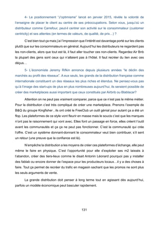 131
4- Le positionnement “J’optimisme” lancé en janvier 2015, révèle la volonté de
l’enseigne de placer le client au centre de ses préoccupations. Selon vous, jusqu’où un
distributeur comme Carrefour, peut-il centrer son activité sur le consommateur (customer
centricity) et ses attentes (en termes de valeurs, de qualité, de prix…) ?
C’est bien tout ça mais j’ai l’impression que l’intérêt est davantage porté sur les clients
plutôt que sur les consommateurs en général. Aujourd’hui les distributeurs ne regardent pas
les non-clients, alors que tout est là, il faut aller toucher ces non-clients. Regardez Air Bnb
la plupart des gens sont ceux qui n’allaient pas à l’hôtel. Il faut recréer du lien avec ces
déçus…
5- L’économiste Jeremy Rifkin annonce depuis plusieurs années “le déclin des
marchés au profit des réseaux”. A eux seuls, les grands de la distribution française comme
internationale constituent un des réseaux les plus riches et étendus. Ne pensez-vous pas
qu’à l’image des start-ups de plus en plus nombreuses aujourd’hui, ils seraient possible de
créer des marketplaces aussi important que ceux constitués par Airbnb ou Blablacar?
Attention on ne peut pas vraiment comparer, parce que ce n’est pas le même métier.
Pour la distribution c’est très compliqué de créer une marketplace. Prenons l’exemple de
B&Q du groupe Kingfisher , ils ont créé le FreeClub un outil génial pour autant ça a été un
flop. Les plateformes de ce style vont fleurir en masse mais le soucis c’est que les marques
n’ont pas le raisonnement qui vont avec. Elles font un passage en force, elles créent l’outil
avant les communautés et ça ça ne peut pas fonctionner. C’est la communauté qui crée
l’offre. C’est un système donnant-donnant le consommateur veut bien contribuer, s’il sent
un retour (une preuve que la confiance est là).
N’empêche la distribution a les moyens de créer ces plateformes d’échange, elle peut
même le faire en physique. C’est l’opportunité pour elle d’exploiter ses m2 laissés à
l’abandon, créer des tiers-lieux comme le disait Antonin Léonard pourquoi pas y installer
des fablab ou encore donner de l’espace pour les producteurs locaux…il y a des choses à
faire. Tout ça permet de recréer du trafic en magasin sachant que les promos ne sont plus
les seuls arguments de vente.
La grande distribution doit penser à long terme tout en agissant dès aujourd’hui,
parfois un modèle économique peut basculer rapidement.
 