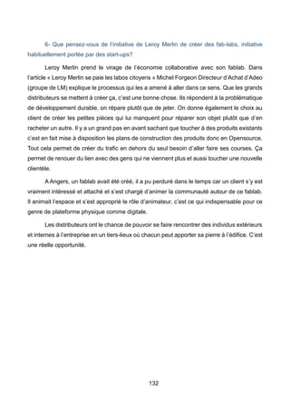 132
6- Que pensez-vous de l’initiative de Leroy Merlin de créer des fab-labs, initiative
habituellement portée par des start-ups?
Leroy Merlin prend le virage de l’économie collaborative avec son fablab. Dans
l’article « Leroy Merlin se paie les labos citoyens » Michel Forgeon Directeur d’Achat d’Adeo
(groupe de LM) explique le processus qui les a amené à aller dans ce sens. Que les grands
distributeurs se mettent à créer ça, c’est une bonne chose. Ils répondent à la problématique
de développement durable, on répare plutôt que de jeter. On donne également le choix au
client de créer les petites pièces qui lui manquent pour réparer son objet plutôt que d’en
racheter un autre. Il y a un grand pas en avant sachant que toucher à des produits existants
c’est en fait mise à disposition les plans de construction des produits donc en Opensource.
Tout cela permet de créer du trafic en dehors du seul besoin d’aller faire ses courses. Ça
permet de renouer du lien avec des gens qui ne viennent plus et aussi toucher une nouvelle
clientèle.
A Angers, un fablab avait été créé, il a pu perduré dans le temps car un client s’y est
vraiment intéressé et attaché et s’est chargé d’animer la communauté autour de ce fablab.
Il animait l’espace et s’est approprié le rôle d’animateur, c’est ce qui indispensable pour ce
genre de plateforme physique comme digitale.
Les distributeurs ont le chance de pouvoir se faire rencontrer des individus extérieurs
et internes à l’entreprise en un tiers-lieux où chacun peut apporter sa pierre à l’édifice. C’est
une réelle opportunité.
 
