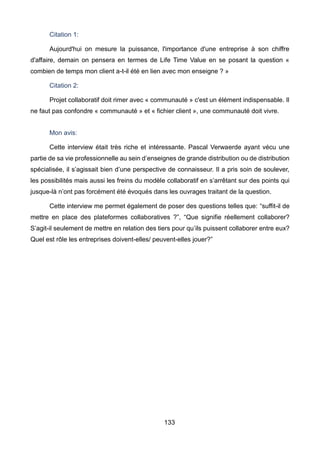 133
Citation 1:
Aujourd'hui on mesure la puissance, l'importance d'une entreprise à son chiffre
d'affaire, demain on pensera en termes de Life Time Value en se posant la question «
combien de temps mon client a-t-il été en lien avec mon enseigne ? »
Citation 2:
Projet collaboratif doit rimer avec « communauté » c'est un élément indispensable. Il
ne faut pas confondre « communauté » et « fichier client », une communauté doit vivre.
Mon avis:
Cette interview était très riche et intéressante. Pascal Verwaerde ayant vécu une
partie de sa vie professionnelle au sein d’enseignes de grande distribution ou de distribution
spécialisée, il s’agissait bien d’une perspective de connaisseur. Il a pris soin de soulever,
les possibilités mais aussi les freins du modèle collaboratif en s’arrêtant sur des points qui
jusque-là n’ont pas forcément été évoqués dans les ouvrages traitant de la question.
Cette interview me permet également de poser des questions telles que: “suffit-il de
mettre en place des plateformes collaboratives ?”, “Que signifie réellement collaborer?
S’agit-il seulement de mettre en relation des tiers pour qu’ils puissent collaborer entre eux?
Quel est rôle les entreprises doivent-elles/ peuvent-elles jouer?”
 