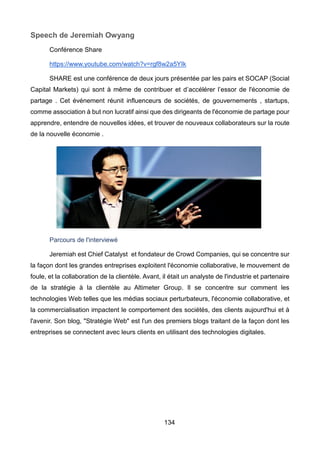 134
Speech de Jeremiah Owyang
Conférence Share
https://www.youtube.com/watch?v=rgf8w2a5YIk
SHARE est une conférence de deux jours présentée par les pairs et SOCAP (Social
Capital Markets) qui sont à même de contribuer et d’accélérer l’essor de l'économie de
partage . Cet événement réunit influenceurs de sociétés, de gouvernements , startups,
comme association à but non lucratif ainsi que des dirigeants de l'économie de partage pour
apprendre, entendre de nouvelles idées, et trouver de nouveaux collaborateurs sur la route
de la nouvelle économie .
Parcours de l'interviewé
Jeremiah est Chief Catalyst et fondateur de Crowd Companies, qui se concentre sur
la façon dont les grandes entreprises exploitent l'économie collaborative, le mouvement de
foule, et la collaboration de la clientèle. Avant, il était un analyste de l'industrie et partenaire
de la stratégie à la clientèle au Altimeter Group. Il se concentre sur comment les
technologies Web telles que les médias sociaux perturbateurs, l'économie collaborative, et
la commercialisation impactent le comportement des sociétés, des clients aujourd'hui et à
l'avenir. Son blog, "Stratégie Web" est l'un des premiers blogs traitant de la façon dont les
entreprises se connectent avec leurs clients en utilisant des technologies digitales.
 
