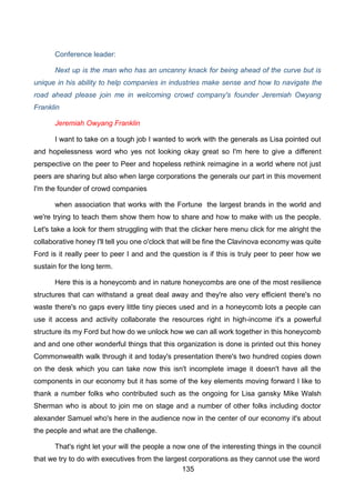 135
Conference leader:
Next up is the man who has an uncanny knack for being ahead of the curve but is
unique in his ability to help companies in industries make sense and how to navigate the
road ahead please join me in welcoming crowd company's founder Jeremiah Owyang
Franklin
Jeremiah Owyang Franklin
I want to take on a tough job I wanted to work with the generals as Lisa pointed out
and hopelessness word who yes not looking okay great so I'm here to give a different
perspective on the peer to Peer and hopeless rethink reimagine in a world where not just
peers are sharing but also when large corporations the generals our part in this movement
I'm the founder of crowd companies
when association that works with the Fortune the largest brands in the world and
we're trying to teach them show them how to share and how to make with us the people.
Let's take a look for them struggling with that the clicker here menu click for me alright the
collaborative honey I'll tell you one o'clock that will be fine the Clavinova economy was quite
Ford is it really peer to peer I and and the question is if this is truly peer to peer how we
sustain for the long term.
Here this is a honeycomb and in nature honeycombs are one of the most resilience
structures that can withstand a great deal away and they're also very efficient there's no
waste there's no gaps every little tiny pieces used and in a honeycomb lots a people can
use it access and activity collaborate the resources right in high-income it's a powerful
structure its my Ford but how do we unlock how we can all work together in this honeycomb
and and one other wonderful things that this organization is done is printed out this honey
Commonwealth walk through it and today's presentation there's two hundred copies down
on the desk which you can take now this isn't incomplete image it doesn't have all the
components in our economy but it has some of the key elements moving forward I like to
thank a number folks who contributed such as the ongoing for Lisa gansky Mike Walsh
Sherman who is about to join me on stage and a number of other folks including doctor
alexander Samuel who's here in the audience now in the center of our economy it's about
the people and what are the challenge.
That's right let your will the people a now one of the interesting things in the council
that we try to do with executives from the largest corporations as they cannot use the word
 