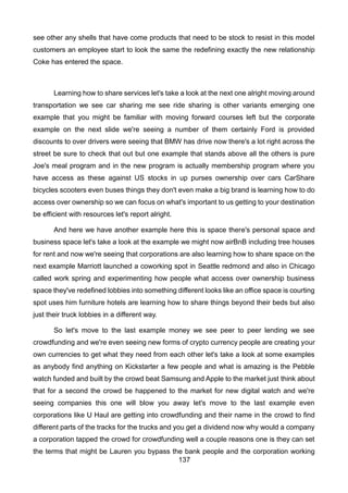 137
see other any shells that have come products that need to be stock to resist in this model
customers an employee start to look the same the redefining exactly the new relationship
Coke has entered the space.
Learning how to share services let's take a look at the next one alright moving around
transportation we see car sharing me see ride sharing is other variants emerging one
example that you might be familiar with moving forward courses left but the corporate
example on the next slide we're seeing a number of them certainly Ford is provided
discounts to over drivers were seeing that BMW has drive now there's a lot right across the
street be sure to check that out but one example that stands above all the others is pure
Joe's meal program and in the new program is actually membership program where you
have access as these against US stocks in up purses ownership over cars CarShare
bicycles scooters even buses things they don't even make a big brand is learning how to do
access over ownership so we can focus on what's important to us getting to your destination
be efficient with resources let's report alright.
And here we have another example here this is space there's personal space and
business space let's take a look at the example we might now airBnB including tree houses
for rent and now we're seeing that corporations are also learning how to share space on the
next example Marriott launched a coworking spot in Seattle redmond and also in Chicago
called work spring and experimenting how people what access over ownership business
space they've redefined lobbies into something different looks like an office space is courting
spot uses him furniture hotels are learning how to share things beyond their beds but also
just their truck lobbies in a different way.
So let's move to the last example money we see peer to peer lending we see
crowdfunding and we're even seeing new forms of crypto currency people are creating your
own currencies to get what they need from each other let's take a look at some examples
as anybody find anything on Kickstarter a few people and what is amazing is the Pebble
watch funded and built by the crowd beat Samsung and Apple to the market just think about
that for a second the crowd be happened to the market for new digital watch and we're
seeing companies this one will blow you away let's move to the last example even
corporations like U Haul are getting into crowdfunding and their name in the crowd to find
different parts of the tracks for the trucks and you get a dividend now why would a company
a corporation tapped the crowd for crowdfunding well a couple reasons one is they can set
the terms that might be Lauren you bypass the bank people and the corporation working
 