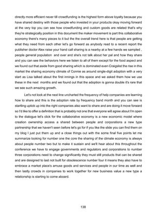 138
directly more efficient never till crowdfunding is the highest form above loyalty because you
have shared destiny with those people who invested in your products okay moving forward
at the very top you can see how crowdfunding and custom goods are related that's why
they're strategically position in this document the maker movement is part this collaborative
economy there's many pieces to it but the the overall trend here is that people are getting
what they need from each other let's go forward as anybody read to a recent report the
publisher doctor Alex raise your hand call sharing is a nearby at a few hands we sampled ,
people general population and over and she's not talk about her pal and how they share
and you can see the behaviors here we listen to all of them except for the food aspect and
we found out that aside from good sharing which is dominated even Craigslist the rise in this
market the sharing economy climate of Connie as around single-digit adoption with a very
start as Lisa talked about the first innings in this space and we asked them how we use
these in the next months and we found out that the adoption is gonna double it's rare that
we see such amazing growth.
Let's not look at the next line uncharted the frequency of help companies are learning
how to share and this is the adoption rate by frequency band month and you can see is
startling uptick up into the right companies also want to share and are doing it move forward
so I'd like to offer a definition that is probably not one that everyone will agree about I'm open
to the dialogue let's click for the collaborative economy is a new economic model where
creation ownership access a shared between people and corporations a new type
partnership that we haven't seen before let's go for if you like the slide you can find them on
my blog I just put them up and a close things out with the some final five points let me
summarize looking for number one the core the sharing of the climate economy is always
about people number two but to make it sustain and we'll hear about this throughout the
conference we have to engage governments and regulators and corporations to number
three corporations need to change significantly they must still products that can be shared
and are designed to last not built for obsolescence number four it means they also have to
embrace a market place's amuse goods and services and people in our time as well and
then lastly crowds in companies to work together for new business value a new type a
relationship is starting to come aboard.
 
