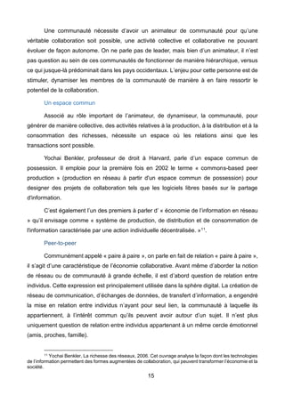 15
Une communauté nécessite d’avoir un animateur de communauté pour qu’une
véritable collaboration soit possible, une activité collective et collaborative ne pouvant
évoluer de façon autonome. On ne parle pas de leader, mais bien d’un animateur, il n’est
pas question au sein de ces communautés de fonctionner de manière hiérarchique, versus
ce qui jusque-là prédominait dans les pays occidentaux. L’enjeu pour cette personne est de
stimuler, dynamiser les membres de la communauté de manière à en faire ressortir le
potentiel de la collaboration.
Un espace commun
Associé au rôle important de l’animateur, de dynamiseur, la communauté, pour
générer de manière collective, des activités relatives à la production, à la distribution et à la
consommation des richesses, nécessite un espace où les relations ainsi que les
transactions sont possible.
Yochai Benkler, professeur de droit à Harvard, parle d’un espace commun de
possession. Il emploie pour la première fois en 2002 le terme « commons-based peer
production » (production en réseau à partir d'un espace commun de possession) pour
designer des projets de collaboration tels que les logiciels libres basés sur le partage
d'information.
C’est également l’un des premiers à parler d’ « économie de l’information en réseau
» qu’il envisage comme « système de production, de distribution et de consommation de
l'information caractérisée par une action individuelle décentralisée. »11.
Peer-to-peer
Communément appelé « paire à paire », on parle en fait de relation « paire à paire »,
il s’agit d’une caractéristique de l’économie collaborative. Avant même d’aborder la notion
de réseau ou de communauté à grande échelle, il est d’abord question de relation entre
individus. Cette expression est principalement utilisée dans la sphère digital. La création de
réseau de communication, d’échanges de données, de transfert d’information, a engendré
la mise en relation entre individus n’ayant pour seul lien, la communauté à laquelle ils
appartiennent, à l’intérêt commun qu’ils peuvent avoir autour d’un sujet. Il n’est plus
uniquement question de relation entre individus appartenant à un même cercle émotionnel
(amis, proches, famille).
11 Yochai Benkler, La richesse des réseaux, 2006. Cet ouvrage analyse la façon dont les technologies
de l’information permettent des formes augmentées de collaboration, qui peuvent transformer l’économie et la
société.
 