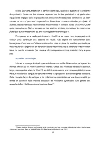 16
Michel Bauwens, théoricien et conférencier belge, qualifie ce système d’« une forme
d'organisation basée sur les réseaux, reposant sur la libre participation de partenaires
équipotents engagés dans la production et l'utilisation de ressources communes. Le peer-
to-peer ne recourt pas aux compensations financières comme motivation principale, et
n'utilise pas les méthodes traditionnelles de commande et contrôle. Il crée un commun plutôt
qu'un marché ou un Etat, et se base sur des relations sociales pour allouer les ressources,
plutôt que sur un mécanisme de prix ou un système hiérarchique »
Pour passer en « mode peer-to-peer », il suffit de se placer dans la perspective où
chacun peut contribuer aux besoins de l'autre. Cet aspect est fondamental dans
l’émergence d’une source d’influence alternative, mise en place de manière spontanée par
des acteurs qui s’organisent en dehors du cadre traditionnel. De là à étendre cette définition
issue du monde immatériel (les réseaux informatiques) au monde matériel, il n’y a qu’un
pas.
Nouvelles technologies
Internet encourage le développement de communautés d’internautes partageant les
mêmes affinités ou les mêmes centres d’intérêts. Grâce à sa multitude de réseaux sociaux,
blogs, messageries, wikis, le Web 2.0 se définit alors comme une immense plate-forme de
travaux collaboratifs conçus par certains comme «l’agrégateur» d’une intelligence collective.
Cette nouvelle façon de partager et de collaborer se caractérise par une transversalité qui
remet en question notre modèle classique de hiérarchie pyramidale. Elle génère des
rapports de flux plutôt que des rapports de force12.
12 Selon Joël de Rosnay, qui qualifie ainsi l’émergence d’une nouvelle société dite fluide. Surfer la vie
: comment sur-vivre dans la société fluide, Ed. Les liens qui libèrent, mai 2012.
 