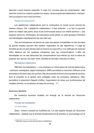 18
répondre à leurs besoins respectifs. Il s’agit d’un nouveau type de comportement : aller
chercher ce dont on a besoin auprès d’un réseau, versus auprès des distributeurs, marques,
vers qui jusqu’ici nous nous tournions.
Plateforme collaborative
Les plateformes collaboratives sont la continuation du travail qu’ont amorcé les
réseaux sociaux. Par « plateforme collaborative » il faut entendre : « un lieu où peuvent
entrer en relation des paires, issus d’une communauté autour d’un intérêt commun ». Ces
espaces communs, d’échanges, de transactions entre paires, ou entre groupes d’individus
sont développés majoritairement par des start ups.
Ces mini-entreprises ont permis de créer des places immatérielles où des données
de grande ampleur peuvent être traitées, organisées via des algorithmes. Il s’agit de
données de plus en plus denses dans la mesure où aujourd’hui, il ne suffit plus de recenser
l’offre détenue par les quelques entreprises pour les consommateurs. L’offre est
démultipliée car ce sont désormais les consommateurs eux-mêmes qui sont à même de
proposer leur service, leur bien. Ainsi, l’échelle de données n’est plus la même.
Marketplace collaborative
Définition de marketplace : « Lieu physique ou virtuel (place de marché électronique
- electronic marketplace, digital marketplace, DMP) permettant la rencontre d'offreurs et de
demandeurs de biens et/ou de services. Elle peut prendre la forme d'une société de services
dont la propriété et la gestion sont partagées entre les principaux utilisateurs. Elles
permettent le placement d'appels d'offres, l'organisation de mises aux enchères(sous de
multiples formes), la constitution de listes de sourcing... »13
Business Modèle
De nombreux business modèles ont émergé sur le marché de l’économie
collaborative.
Principe de monétisation
La commission
Selon, Antonin Léonard de OuiShare.net, l’un des experts français de l’économie
collaborative, explique que le principe fondamental est de prendre un pourcentage sur la
13 Définition issue du site internet www.e-marketing.fr
 