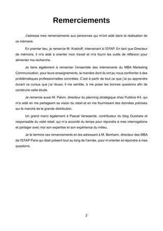 2
Remerciements
J'adresse mes remerciements aux personnes qui m'ont aidé dans la réalisation de
ce mémoire.
En premier lieu, je remercie M. Kratiroff, intervenant à l’EFAP. En tant que Directeur
de mémoire, il m'a aidé à orienter mon travail et m'a fourni les outils de réflexion pour
alimenter ma recherche.
Je tiens également à remercier l’ensemble des intervenants du MBA Marketing
Communication, pour leurs enseignements, la manière dont ils ont pu nous confronter à des
problématiques professionnelles concrètes. C’est à partir de tout ce que j’ai pu apprendre
durant ce cursus que j’ai réussi, il me semble, à me poser les bonnes questions afin de
construire cette étude.
Je remercie aussi M. Palvin, directeur du planning stratégique chez Publicis K4, qui
m'a aidé en me partageant sa vision du retail et en me fournissant des données précises
sur le marché de la grande distribution.
Un grand merci également à Pascal Verwaerde, contributeur du blog Ouishare et
responsable du volet retail, qui m’a accordé du temps pour répondre à mes interrogations
et partager avec moi son expertise et son expérience du milieu.
Je te termine ces remerciements en les adressant à M. Benhaim, directeur des MBA
de l’EFAP Paris qui était présent tout au long de l’année, pour m’orienter et répondre à mes
questions.
 
