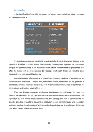 20
La réputation
« Il est préférable d'avoir 100 personnes qui aiment mon produit que d'être connu par
100,000 personnes. »
Il n’est plus question de publicité à grande échelle, il s’agit désormais d’image et de
réputation. En effet, pour fonctionner, les initiatives collaboratives reposent sur une masse
critique, les communautés et les réseaux doivent attirer suffisamment de personnes. Cet
effet de masse est la conséquence de l’aspect collaboratif. C’est un véritable atout
d’adaptation et cela garantit la diversité.
Antonin Léonard affirme que « la plupart des business modèles s’appuient sur les
communautés existantes. L’enjeu des plateformes entre particuliers est de générer la
confiance entre des inconnus alors qu’au sein de certaines communautés, la confiance est
préexistante (entreprise, université…) ».
Pour que les communautés et réseaux fonctionnent, ils ont besoin de créer une
relation de confiance. En fait, les utilisateurs s'évaluent entre eux et se construisent une
réputation au sein même de leur communauté. Par conséquent, plus la communauté est
grande, plus les évaluations peuvent se recouper ce qui permet d’avoir une réputation
vraiment tangible. La réputation d’un internaute dépend donc de la qualité des échanges
qu’il a lors de ces différentes interactions.
 