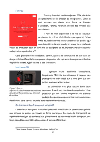 23
FontYou
Start-up française fondée en janvier 2014, elle édite
une plate-forme de co-création de typographies. Celles-ci
sont vendues aux clients sous forme de licences
d’utilisation, FontYou reversant ensuite des royalties aux
co-créateurs.
« Fort de mon expérience à la fois de créateur-
producteur de polices et d’utilisateur (en agence), j’ai eu
l’idée de positionner les clients/utilisateurs de polices (qui
sont des millions dans le monde) en amont de la chaîne de
valeur de production pour en faire des “co-designers” et de proposer ainsi une créativité
collaborative sans limites. »16
Cette plateforme de co-création, permet, grâce à la communauté et aux outils de
design collaboratifs qu’ils leur proposent, de générer très rapidement une grande collection
de produits inédits, hyper créatifs et très techniques.
Imprimante 3D
Symbole d’une économie collaborative,
l’imprimante 3D incite les utilisateurs à déposer des
prototypes en open-space sur la toile, pour que des
projets ingénieux voient le jour.
La production n’est plus l’œuvre d’une seule
personne, il n’est plus question de propriétaire, ni de
protection par des brevets empêchant un éventuel
partage. Les personnes peuvent devenir productrices
de services, dans ce cas, on parle alors d’économie distribuée.
Co-financement ou financement participatif
L’association d’un grand nombre de personnes investissant un petit montant permet
aux porteurs de projets de trouver les fonds demandés. Ce mode de financement est
également un moyen de fédérer le plus grand nombre de personnes autour d’un projet. Les
fonds apportés peuvent être alloués sous 4 formes différentes :
16 Interview de Grégori Vincens, cofondateur de FontYou
Figure 3 Source:
http://www.cultureevenement.com/limp
rimante-3d-la-revolution-de-linternet-
des-objets/
 