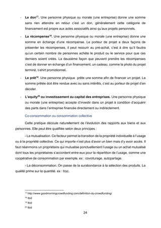 24
- Le don17. Une personne physique ou morale (une entreprise) donne une somme
sans rien attendre en retour c’est un don, généralement cette catégorie de
financement est propre aux actes associatifs ainsi qu’aux projets personnels.
- La récompense18. Une personne physique ou morale (une entreprise) donne une
somme en échange d’une récompense. Le porteur de projet a deux façons de
présenter les récompenses, il peut recourir au pré-achat, c’est à dire qu’il faudra
qu’un certain nombre de personnes achète le produit ou le service pour que ces
derniers soient créés. La deuxième façon que peuvent prendre les récompenses
c’est de donner en échange d’un financement, un cadeau, comme la photo du projet
terminé, t-shirt promotionnel.
- Le prêt19. Une personne physique prête une somme afin de financer un projet. La
somme prêtée doit être rendue avec ou sans intérêts, c’est au porteur de projet d’en
décider.
- L’equity20 ou investissement au capital des entreprises. Une personne physique
ou morale (une entreprise) accepte d’investir dans un projet à condition d’acquérir
des parts dans l’entreprise financée directement ou indirectement.
Co-consommation ou consommation collective
Cette pratique découle naturellement de l’évolution des rapports aux biens et aux
personnes. Elle peut être qualifiée selon deux principes :
- La mutualisation. Ce facteur permet la transition de la propriété individuelle à l’usage
ou à la propriété collective. Ce qui importe n’est plus d’avoir un bien mais d’y avoir accès. Il
faut néanmoins un propriétaire qui mutualise ponctuellement l’usage ou un achat mutualisé
dont tous les propriétaires s’accordent entre eux pour la répartition de l’usage, comme une
coopérative de consommation par exemple. ex : covoiturage, autopartage.
- La déconsommation. On passe de la surabondance à la sélection des produits. La
qualité prime sur la quantité. ex : troc.
17 http://www.goodmorningcrowdfunding.com/definition-du-crowdfunding/
18 Ibid
19 Ibid
20 Ibid
 