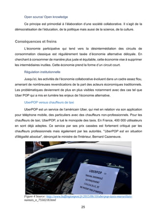 25
Open source/ Open knowledge
Ce principe est primordial à l’élaboration d’une société collaborative. Il s’agit de la
démocratisation de l’éducation, de la politique mais aussi de la science, de la culture.
Conséquences et freins
L’économie participative qui tend vers la désintermédiation des circuits de
consommation classique est régulièrement taxée d’économie alternative déloyale. En
cherchant à consommer de manière plus juste et équitable, cette économie vise à supprimer
les intermédiaires inutiles. Cette économie prend la forme d’un circuit court.
Régulation institutionnelle
Jusqu’ici, les activités de l’économie collaborative évoluent dans un cadre assez flou,
amenant de nombreuses revendications de la part des acteurs économiques traditionnels.
Les problématiques deviennent de plus en plus visibles notamment avec des cas tel que
Uber POP qui a mis en lumière les enjeux de l’économie alternative.
UberPOP versus chauffeurs de taxi
UberPOP est un service de l’américain Uber, qui met en relation via son application
pour téléphone mobile, des particuliers avec des chauffeurs non-professionnels. Pour les
chauffeurs de taxi, UberPOP, a tué le monopole des taxis. En France, 400 000 utilisateurs
en sont déjà adeptes. Ce service par ses prix cassées est fortement critiqué par les
chauffeurs professionnels mais également par les autorités. "UberPOP est en situation
d'illégalité absolue", dénonçait le ministre de l'Intérieur, Bernard Cazeneuve.
Figure 4 Source: http://www.huffingtonpost.fr/2015/06/10/uberpop-taxis-marseillais-
nantais_n_7550218.html
 