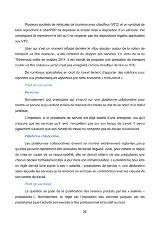 26
Plusieurs sociétés de véhicules de tourisme avec chauffeur (VTC) et un syndicat de
taxis reprochent à UberPOP de dépasser la simple mise à disposition d’un véhicule. Par
conséquent ils reprochent le fait qu’il ne respecte pas les dispositions légales applicables
aux VTC.
Uber qui s’est un moment réfugié derrière le «flou absolu» autour de la notion de
transport «à titre onéreux», a été contraint de stopper ses services. En vertu de la loi
Thévenoud votée en octobre 2014, il est interdit de proposer une prestation de transport
routier «à titre onéreux» si l'on n'est pas enregistré comme chauffeur de taxi ou VTC.
De nombreux spécialistes en droit du travail tentent d’apporter des solutions pour
répondre aux problématiques apportées par cette économie « hors-circuit ».
Point de vue social
Personne
Normalement tout prestataire qui s’inscrit sur une plateforme collaborative pour
rendre un service et qui entend le faire de manière récurrente se doit de se doter d’un statut
juridique.
L’important, si le prestataire de service est déjà salarié d’une entreprise, est qu’il
s’assure que les services qu’il rend n’empiètent pas sur son temps de travail. Il devra
également s’assurer que son contrat de travail ne comporte pas de clause d’exclusivité.
Plateforme collaborative
Les plateformes collaboratives doivent se montrer extrêmement vigilantes parce
qu’elles peuvent rapidement être accusées de travail déguisé. Ainsi, pour contrer le risque
de mise en cause de sa responsabilité, elle se devrait obtenir de ses prestataires que
chacun déclare formellement être à jour dans son immatriculation. La plateforme pour être
en règle devrait faire signer à ses « salariés - prestataires de service », une déclaration
selon laquelle les services qu’ils rendront ne sont pas en contradiction avec les clauses de
son contrat de travail.
Point de vue fiscal
La question se pose de la qualification des revenus produits par les « salariés –
prestataires ». Normalement, la règle est l’imposition des sommes perçues par les
prestataires (que l’activité soit exercée à titre professionnel et lucratif ou non).
 