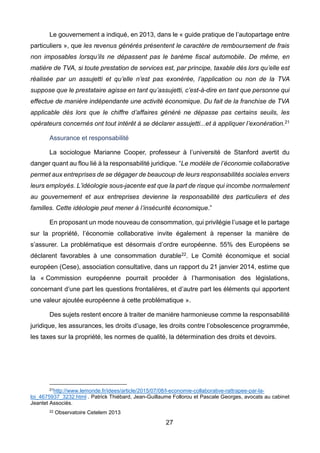 27
Le gouvernement a indiqué, en 2013, dans le « guide pratique de l’autopartage entre
particuliers », que les revenus générés présentent le caractère de remboursement de frais
non imposables lorsqu’ils ne dépassent pas le barème fiscal automobile. De même, en
matière de TVA, si toute prestation de services est, par principe, taxable dès lors qu’elle est
réalisée par un assujetti et qu’elle n’est pas exonérée, l’application ou non de la TVA
suppose que le prestataire agisse en tant qu’assujetti, c’est-à-dire en tant que personne qui
effectue de manière indépendante une activité économique. Du fait de la franchise de TVA
applicable dès lors que le chiffre d’affaires généré ne dépasse pas certains seuils, les
opérateurs concernés ont tout intérêt à se déclarer assujetti...et à appliquer l’exonération.21
Assurance et responsabilité
La sociologue Marianne Cooper, professeur à l’université de Stanford avertit du
danger quant au flou lié à la responsabilité juridique. “Le modèle de l’économie collaborative
permet aux entreprises de se dégager de beaucoup de leurs responsabilités sociales envers
leurs employés. L’idéologie sous-jacente est que la part de risque qui incombe normalement
au gouvernement et aux entreprises devienne la responsabilité des particuliers et des
familles. Cette idéologie peut mener à l’insécurité économique.”
En proposant un mode nouveau de consommation, qui privilégie l’usage et le partage
sur la propriété, l’économie collaborative invite également à repenser la manière de
s’assurer. La problématique est désormais d’ordre européenne. 55% des Européens se
déclarent favorables à une consommation durable22. Le Comité économique et social
européen (Cese), association consultative, dans un rapport du 21 janvier 2014, estime que
la « Commission européenne pourrait procéder à l’harmonisation des législations,
concernant d’une part les questions frontalières, et d’autre part les éléments qui apportent
une valeur ajoutée européenne à cette problématique ».
Des sujets restent encore à traiter de manière harmonieuse comme la responsabilité
juridique, les assurances, les droits d’usage, les droits contre l’obsolescence programmée,
les taxes sur la propriété, les normes de qualité, la détermination des droits et devoirs.
21http://www.lemonde.fr/idees/article/2015/07/08/l-economie-collaborative-rattrapee-par-la-
loi_4675937_3232.html . Patrick Thiébard, Jean-Guillaume Follorou et Pascale Georges, avocats au cabinet
Jeantet Associés.
22 Observatoire Cetelem 2013
 