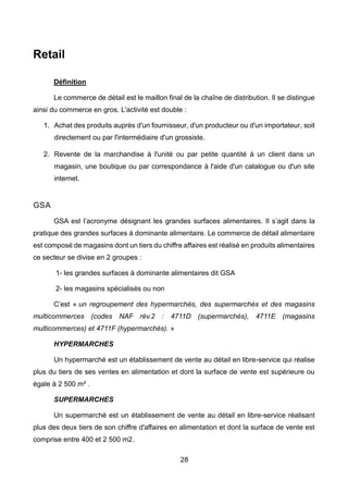 28
Retail
Définition
Le commerce de détail est le maillon final de la chaîne de distribution. Il se distingue
ainsi du commerce en gros. L'activité est double :
1. Achat des produits auprès d'un fournisseur, d'un producteur ou d'un importateur, soit
directement ou par l'intermédiaire d'un grossiste.
2. Revente de la marchandise à l'unité ou par petite quantité à un client dans un
magasin, une boutique ou par correspondance à l'aide d'un catalogue ou d'un site
internet.
GSA
GSA est l’acronyme désignant les grandes surfaces alimentaires. Il s’agit dans la
pratique des grandes surfaces à dominante alimentaire. Le commerce de détail alimentaire
est composé de magasins dont un tiers du chiffre affaires est réalisé en produits alimentaires
ce secteur se divise en 2 groupes :
1- les grandes surfaces à dominante alimentaires dit GSA
2- les magasins spécialisés ou non
C’est « un regroupement des hypermarchés, des supermarchés et des magasins
multicommerces (codes NAF rév.2 : 4711D (supermarchés), 4711E (magasins
multicommerces) et 4711F (hypermarchés). »
HYPERMARCHES
Un hypermarché est un établissement de vente au détail en libre-service qui réalise
plus du tiers de ses ventes en alimentation et dont la surface de vente est supérieure ou
égale à 2 500 m² .
SUPERMARCHES
Un supermarché est un établissement de vente au détail en libre-service réalisant
plus des deux tiers de son chiffre d'affaires en alimentation et dont la surface de vente est
comprise entre 400 et 2 500 m2.
 