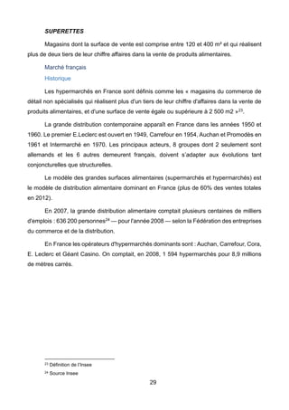 29
SUPERETTES
Magasins dont la surface de vente est comprise entre 120 et 400 m² et qui réalisent
plus de deux tiers de leur chiffre affaires dans la vente de produits alimentaires.
Marché français
Historique
Les hypermarchés en France sont définis comme les « magasins du commerce de
détail non spécialisés qui réalisent plus d'un tiers de leur chiffre d'affaires dans la vente de
produits alimentaires, et d'une surface de vente égale ou supérieure à 2 500 m2 »23.
La grande distribution contemporaine apparaît en France dans les années 1950 et
1960. Le premier E.Leclerc est ouvert en 1949, Carrefour en 1954, Auchan et Promodès en
1961 et Intermarché en 1970. Les principaux acteurs, 8 groupes dont 2 seulement sont
allemands et les 6 autres demeurent français, doivent s’adapter aux évolutions tant
conjoncturelles que structurelles.
Le modèle des grandes surfaces alimentaires (supermarchés et hypermarchés) est
le modèle de distribution alimentaire dominant en France (plus de 60% des ventes totales
en 2012).
En 2007, la grande distribution alimentaire comptait plusieurs centaines de milliers
d'emplois : 636 200 personnes24 — pour l'année 2008 — selon la Fédération des entreprises
du commerce et de la distribution.
En France les opérateurs d'hypermarchés dominants sont : Auchan, Carrefour, Cora,
E. Leclerc et Géant Casino. On comptait, en 2008, 1 594 hypermarchés pour 8,9 millions
de mètres carrés.
23 Définition de l’Insee
24 Source Insee
 