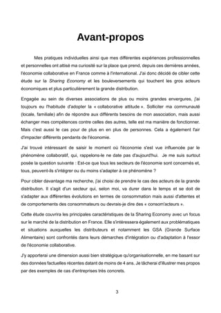 3
Avant-propos
Mes pratiques individuelles ainsi que mes différentes expériences professionnelles
et personnelles ont attisé ma curiosité sur la place que prend, depuis ces dernières années,
l'économie collaborative en France comme à l'international. J'ai donc décidé de cibler cette
étude sur la Sharing Economy et les bouleversements qui touchent les gros acteurs
économiques et plus particulièrement la grande distribution.
Engagée au sein de diverses associations de plus ou moins grandes envergures, j'ai
toujours eu l'habitude d'adopter la « collaborative attitude ». Solliciter ma communauté
(locale, familiale) afin de répondre aux différents besoins de mon association, mais aussi
échanger mes compétences contre celles des autres, telle est ma manière de fonctionner.
Mais c'est aussi le cas pour de plus en en plus de personnes. Cela a également l'air
d'impacter différents pendants de l'économie.
J'ai trouvé intéressant de saisir le moment où l'économie s'est vue influencée par le
phénomène collaboratif, qui, rappelons-le ne date pas d'aujourd'hui. Je me suis surtout
posée la question suivante : Est-ce que tous les secteurs de l'économie sont concernés et,
tous, peuvent-ils s'intégrer ou du moins s'adapter à ce phénomène ?
Pour cibler davantage ma recherche, j'ai choisi de prendre le cas des acteurs de la grande
distribution. Il s'agit d'un secteur qui, selon moi, va durer dans le temps et se doit de
s'adapter aux différentes évolutions en termes de consommation mais aussi d'attentes et
de comportements des consommateurs ou devrais-je dire des « consom'acteurs ».
Cette étude couvrira les principales caractéristiques de la Sharing Economy avec un focus
sur le marché de la distribution en France. Elle s'intéressera également aux problématiques
et situations auxquelles les distributeurs et notamment les GSA (Grande Surface
Alimentaire) sont confrontés dans leurs démarches d'intégration ou d'adaptation à l'essor
de l'économie collaborative.
J'y apporterai une dimension aussi bien stratégique qu'organisationnelle, en me basant sur
des données factuelles récentes datant de moins de 4 ans. Je tâcherai d'illustrer mes propos
par des exemples de cas d'entreprises très concrets.
 