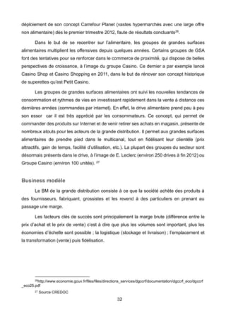 32
déploiement de son concept Carrefour Planet (vastes hypermarchés avec une large offre
non alimentaire) dès le premier trimestre 2012, faute de résultats concluants26.
Dans le but de se recentrer sur l’alimentaire, les groupes de grandes surfaces
alimentaires multiplient les offensives depuis quelques années. Certains groupes de GSA
font des tentatives pour se renforcer dans le commerce de proximité́, qui dispose de belles
perspectives de croissance, à l’image du groupe Casino. Ce dernier a par exemple lancé
Casino Shop et Casino Shopping en 2011, dans le but de rénover son concept historique
de superettes qu’est Petit Casino.
Les groupes de grandes surfaces alimentaires ont suivi les nouvelles tendances de
consommation et rythmes de vies en investissant rapidement dans la vente à distance ces
dernières années (commandes par internet). En effet, le drive alimentaire prend peu à peu
son essor car il est très apprécié par les consommateurs. Ce concept, qui permet de
commander des produits sur Internet et de venir retirer ses achats en magasin, présente de
nombreux atouts pour les acteurs de la grande distribution. Il permet aux grandes surfaces
alimentaires de prendre pied dans le multicanal, tout en fidélisant leur clientèle (prix
attractifs, gain de temps, facilité d’utilisation, etc.). La plupart des groupes du secteur sont
désormais présents dans le drive, à l’image de E. Leclerc (environ 250 drives à fin 2012) ou
Groupe Casino (environ 100 unités). 27
Business modèle
Le BM de la grande distribution consiste à ce que la société achète des produits à
des fournisseurs, fabriquant, grossistes et les revend à des particuliers en prenant au
passage une marge.
Les facteurs clés de succès sont principalement la marge brute (différence entre le
prix d’achat et le prix de vente) c’est à dire que plus les volumes sont important, plus les
économies d’échelle sont possible ; la logistique (stockage et livraison) ; l’emplacement et
la transformation (vente) puis fidélisation.
26http://www.economie.gouv.fr/files/files/directions_services/dgccrf/documentation/dgccrf_eco/dgccrf
_eco25.pdf
27 Source CREDOC
 