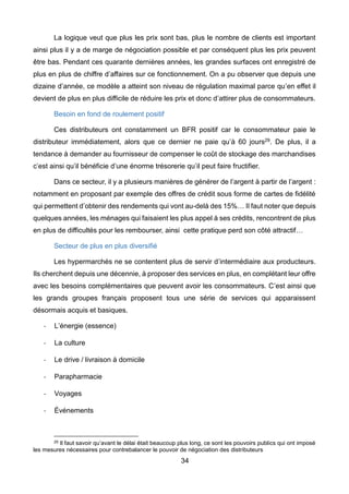 34
La logique veut que plus les prix sont bas, plus le nombre de clients est important
ainsi plus il y a de marge de négociation possible et par conséquent plus les prix peuvent
être bas. Pendant ces quarante dernières années, les grandes surfaces ont enregistré de
plus en plus de chiffre d’affaires sur ce fonctionnement. On a pu observer que depuis une
dizaine d’année, ce modèle a atteint son niveau de régulation maximal parce qu’en effet il
devient de plus en plus difficile de réduire les prix et donc d’attirer plus de consommateurs.
Besoin en fond de roulement positif
Ces distributeurs ont constamment un BFR positif car le consommateur paie le
distributeur immédiatement, alors que ce dernier ne paie qu’à 60 jours29. De plus, il a
tendance à demander au fournisseur de compenser le coût de stockage des marchandises
c’est ainsi qu’il bénéficie d’une énorme trésorerie qu’il peut faire fructifier.
Dans ce secteur, il y a plusieurs manières de générer de l’argent à partir de l’argent :
notamment en proposant par exemple des offres de crédit sous forme de cartes de fidélité
qui permettent d’obtenir des rendements qui vont au-delà des 15%… Il faut noter que depuis
quelques années, les ménages qui faisaient les plus appel à ses crédits, rencontrent de plus
en plus de difficultés pour les rembourser, ainsi cette pratique perd son côté attractif…
Secteur de plus en plus diversifié
Les hypermarchés ne se contentent plus de servir d’intermédiaire aux producteurs.
Ils cherchent depuis une décennie, à proposer des services en plus, en complétant leur offre
avec les besoins complémentaires que peuvent avoir les consommateurs. C’est ainsi que
les grands groupes français proposent tous une série de services qui apparaissent
désormais acquis et basiques.
- L’énergie (essence)
- La culture
- Le drive / livraison à domicile
- Parapharmacie
- Voyages
- Événements
29 Il faut savoir qu’avant le délai était beaucoup plus long, ce sont les pouvoirs publics qui ont imposé
les mesures nécessaires pour contrebalancer le pouvoir de négociation des distributeurs
 