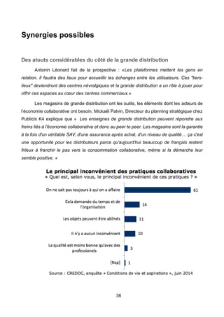 36
Synergies possibles
Des atouts considérables du côté de la grande distribution
Antonin Léonard fait de la prospective : «Les plateformes mettent les gens en
relation. Il faudra des lieux pour accueillir les échanges entre les utilisateurs. Ces "tiers-
lieux" deviendront des centres névralgiques et la grande distribution a un rôle à jouer pour
offrir ces espaces au cœur des centres commerciaux.»
Les magasins de grande distribution ont les outils, les éléments dont les acteurs de
l’économie collaborative ont besoin. Mickaël Palvin, Directeur du planning stratégique chez
Publicis K4 explique que « Les enseignes de grande distribution peuvent répondre aux
freins liés à l'économie collaborative et donc au peer to peer. Les magasins sont la garantie
à la fois d'un véritable SAV, d'une assurance après achat, d'un niveau de qualité… ça c'est
une opportunité pour les distributeurs parce qu'aujourd'hui beaucoup de français restent
frileux à franchir le pas vers la consommation collaborative, même si la démarche leur
semble positive. »
 