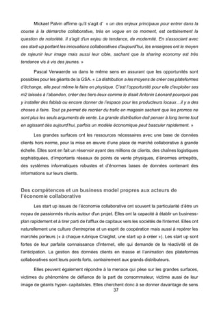 37
Mickael Palvin affirme qu’il s’agit d’ « un des enjeux principaux pour entrer dans la
course à la démarche collaborative, très en vogue en ce moment, est certainement la
question de notoriété. Il s'agit d'un enjeu de tendance, de modernité. En s'associant avec
ces start-up portant les innovations collaboratives d'aujourd'hui, les enseignes ont le moyen
de rajeunir leur image mais aussi leur cible, sachant que la sharing economy est très
tendance vis à vis des jeunes. »
Pascal Verwaerde va dans le même sens en assurant que les opportunités sont
possibles pour les géants de la GSA. « La distribution a les moyens de créer ces plateformes
d’échange, elle peut même le faire en physique. C’est l’opportunité pour elle d’exploiter ses
m2 laissés à l’abandon, créer des tiers-lieux comme le disait Antonin Léonard pourquoi pas
y installer des fablab ou encore donner de l’espace pour les producteurs locaux…il y a des
choses à faire. Tout ça permet de recréer du trafic en magasin sachant que les promos ne
sont plus les seuls arguments de vente. La grande distribution doit penser à long terme tout
en agissant dès aujourd’hui, parfois un modèle économique peut basculer rapidement. »
Les grandes surfaces ont les ressources nécessaires avec une base de données
clients hors norme, pour la mise en œuvre d’une place de marché collaborative à grande
échelle. Elles sont en fait un réservoir ayant des millions de clients, des chaînes logistiques
sophistiquées, d’importants réseaux de points de vente physiques, d’énormes entrepôts,
des systèmes informatiques robustes et d’énormes bases de données contenant des
informations sur leurs clients.
Des compétences et un business model propres aux acteurs de
l’économie collaborative
Les start up issues de l’économie collaborative ont souvent la particularité d’être un
noyau de passionnés réunis autour d'un projet. Elles ont la capacité à établir un business-
plan rapidement et à tirer parti de l'afflux de capitaux vers les sociétés de l'internet. Elles ont
naturellement une culture d'entreprise et un esprit de coopération mais aussi à repérer les
marchés porteurs (« à chaque rubrique Craiglist, une start up à créer »). Les start up sont
fortes de leur parfaite connaissance d'internet, elle qui demande de la réactivité et de
l'anticipation. La gestion des données clients en masse et l’animation des plateformes
collaboratives sont leurs points forts, contrairement aux grands distributeurs.
Elles peuvent également répondre à la menace qui pèse sur les grandes surfaces,
victimes du phénomène de défiance de la part de consommateur, victime aussi de leur
image de géants hyper- capitalistes. Elles cherchent donc à se donner davantage de sens
 