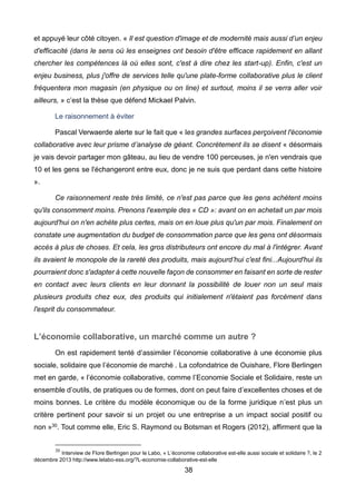 38
et appuyé leur côté citoyen. « Il est question d'image et de modernité mais aussi d’un enjeu
d'efficacité (dans le sens où les enseignes ont besoin d'être efficace rapidement en allant
chercher les compétences là où elles sont, c'est à dire chez les start-up). Enfin, c'est un
enjeu business, plus j'offre de services telle qu'une plate-forme collaborative plus le client
fréquentera mon magasin (en physique ou on line) et surtout, moins il se verra aller voir
ailleurs, » c’est la thèse que défend Mickael Palvin.
Le raisonnement à éviter
Pascal Verwaerde alerte sur le fait que « les grandes surfaces perçoivent l'économie
collaborative avec leur prisme d’analyse de géant. Concrètement ils se disent « désormais
je vais devoir partager mon gâteau, au lieu de vendre 100 perceuses, je n'en vendrais que
10 et les gens se l'échangeront entre eux, donc je ne suis que perdant dans cette histoire
».
Ce raisonnement reste très limité, ce n'est pas parce que les gens achètent moins
qu'ils consomment moins. Prenons l'exemple des « CD »: avant on en achetait un par mois
aujourd'hui on n'en achète plus certes, mais on en loue plus qu'un par mois. Finalement on
constate une augmentation du budget de consommation parce que les gens ont désormais
accès à plus de choses. Et cela, les gros distributeurs ont encore du mal à l'intégrer. Avant
ils avaient le monopole de la rareté des produits, mais aujourd’hui c'est fini...Aujourd'hui ils
pourraient donc s'adapter à cette nouvelle façon de consommer en faisant en sorte de rester
en contact avec leurs clients en leur donnant la possibilité de louer non un seul mais
plusieurs produits chez eux, des produits qui initialement n'étaient pas forcément dans
l'esprit du consommateur.
L’économie collaborative, un marché comme un autre ?
On est rapidement tenté d’assimiler l’économie collaborative à une économie plus
sociale, solidaire que l’économie de marché . La cofondatrice de Ouishare, Flore Berlingen
met en garde, « l’économie collaborative, comme l’Economie Sociale et Solidaire, reste un
ensemble d’outils, de pratiques ou de formes, dont on peut faire d’excellentes choses et de
moins bonnes. Le critère du modèle économique ou de la forme juridique n’est plus un
critère pertinent pour savoir si un projet ou une entreprise a un impact social positif ou
non »30. Tout comme elle, Eric S. Raymond ou Botsman et Rogers (2012), affirment que la
30
Interview de Flore Berlingen pour le Labo, « L’économie collaborative est-elle aussi sociale et solidaire ?, le 2
décembre 2013 http://www.lelabo-ess.org/?L-economie-collaborative-est-elle
 