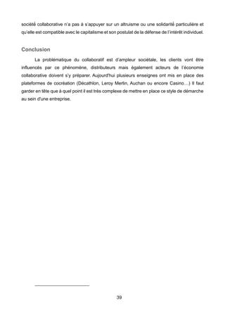 39
société́ collaborative n’a pas à s’appuyer sur un altruisme ou une solidarité́ particulière et
qu’elle est compatible avec le capitalisme et son postulat de la défense de l’intérêt individuel.
Conclusion
La problématique du collaboratif est d’ampleur sociétale, les clients vont être
influencés par ce phénomène, distributeurs mais également acteurs de l’économie
collaborative doivent s’y préparer. Aujourd'hui plusieurs enseignes ont mis en place des
plateformes de cocréation (Décathlon, Leroy Merlin, Auchan ou encore Casino…) Il faut
garder en tête que à quel point il est très complexe de mettre en place ce style de démarche
au sein d'une entreprise.
 