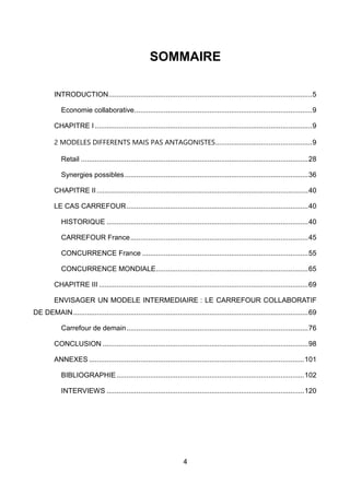 4
INTRODUCTION.......................................................................................................5
Economie collaborative..........................................................................................9
CHAPITRE I ..............................................................................................................9
2 MODELES DIFFERENTS MAIS PAS ANTAGONISTES.................................................9
Retail ...................................................................................................................28
Synergies possibles.............................................................................................36
CHAPITRE II ...........................................................................................................40
LE CAS CARREFOUR............................................................................................40
HISTORIQUE ......................................................................................................40
CARREFOUR France..........................................................................................45
CONCURRENCE France ....................................................................................55
CONCURRENCE MONDIALE.............................................................................65
CHAPITRE III ..........................................................................................................69
ENVISAGER UN MODELE INTERMEDIAIRE : LE CARREFOUR COLLABORATIF
DE DEMAIN.......................................................................................................................69
Carrefour de demain............................................................................................76
CONCLUSION ........................................................................................................98
ANNEXES .............................................................................................................101
BIBLIOGRAPHIE...............................................................................................102
INTERVIEWS ....................................................................................................120
SOMMAIRE
 
