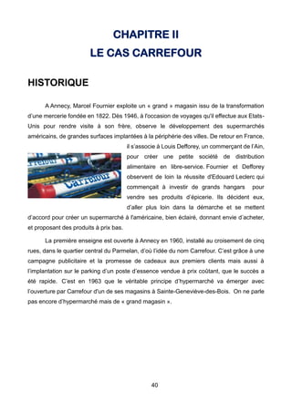 40
CHAPITRE II
LE CAS CARREFOUR
HISTORIQUE
A Annecy, Marcel Fournier exploite un « grand » magasin issu de la transformation
d’une mercerie fondée en 1822. Dès 1946, à l'occasion de voyages qu'il effectue aux Etats-
Unis pour rendre visite à son frère, observe le développement des supermarchés
américains, de grandes surfaces implantées à la périphérie des villes. De retour en France,
il s’associe à Louis Defforey, un commerçant de l’Ain,
pour créer une petite société de distribution
alimentaire en libre-service. Fournier et Defforey
observent de loin la réussite d'Edouard Leclerc qui
commençait à investir de grands hangars pour
vendre ses produits d’épicerie. Ils décident eux,
d’aller plus loin dans la démarche et se mettent
d’accord pour créer un supermarché à l'américaine, bien éclairé, donnant envie d’acheter,
et proposant des produits à prix bas.
La première enseigne est ouverte à Annecy en 1960, installé au croisement de cinq
rues, dans le quartier central du Parmelan, d’où l’idée du nom Carrefour. C’est grâce à une
campagne publicitaire et la promesse de cadeaux aux premiers clients mais aussi à
l’implantation sur le parking d’un poste d’essence vendue à prix coûtant, que le succès a
été rapide. C’est en 1963 que le véritable principe d’hypermarché va émerger avec
l’ouverture par Carrefour d'un de ses magasins à Sainte-Geneviève-des-Bois. On ne parle
pas encore d’hypermarché mais de « grand magasin ».
 