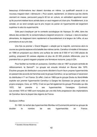 42
beaucoup d’informations leur étaient données en même. Le qualificatif associé à ce
nouveau magasin était « démesuré ». Pour autant, rapidement, on observe que les clients
viennent en masse, parcourant jusqu'à 40 km en voiture, en admettant apprécier savoir
qu’ils pourront réaliser leurs achats dans un seul magasin et à bon prix. Parallèlement, à ce
constat, on se rend compte que le prix moyen du panier en hypermarché est largement
supérieur à celui du supermarché.
Cela peut s’expliquer par le contexte sociologique de l’époque. En effet, dans les
débuts des années 60, le consommateurs craignent encore le « manque » dans le secteur
alimentaire, ils réagissent donc rapidement et favorablement à la largeur de l’offre, et aux
promotions et aux prix bas.
Une fois ce premier « Grand Magasin » adopté par la majorité, commence alors la
course aux grands espaces et la bataille des mètres carrés. Carrefour s'installe à Vénissieux
en 1966 en proposant aux clients une surface de vente de 9 500 m² et 2 000 places de
parking, proposant 50 caisses alignées et plus de 20 000 produits référencés, pour la
première fois un grand magasin propose une fermeture nocturne, jusqu’à 22h.
Pour faciliter sa montée en puissance, Carrefour crée en 1967 sa propre centrale de
référencement, la Samod32. Le groupe est ensuite introduit en Bourse dès 1970.
D’autres groupes de distribution concurrents décident d’ouvrir leurs propres hypermarchés
en passant des accords de franchise avec le groupe Carrefour, ce qui participe à l’ascension
du distributeur n°1 en France. En effet, c’est en 1969 que le groupe Docks du Nord-Mielle
exploite son premier hypermarché Carrefour à Garges les Gonesse (ce groupe crée sa
propre enseigne, Cora, en 1975). C’est ce que fait également le groupe Promodès qui dès
1972, fait prendre à ses hypermarchés l’enseigne Continent.
Les années 1970 et 1980 sont marquées par une très forte progression des implantations
de Carrefour dans la plupart des régions de France.
Quelques chiffres
En 1991, le rachat des hypermarchés Montlaur et Euromarché permet au groupe de
doubler le nombre de ses hypermarchés en France.
32 Société d’Achats Modernes
 